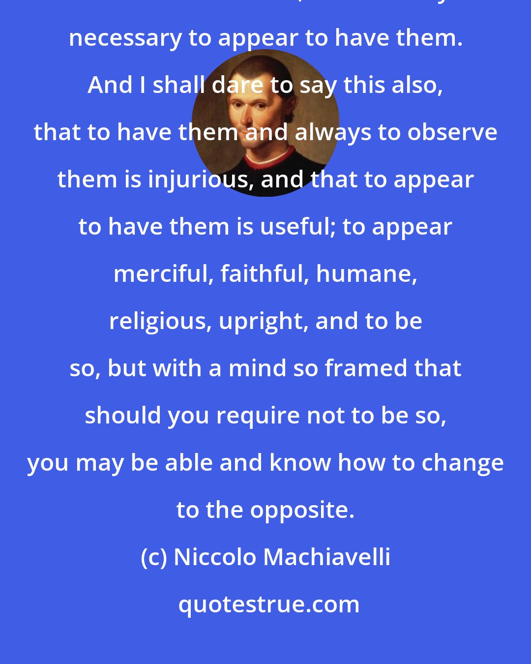 Niccolo Machiavelli: Therefore it is unnecessary for a prince to have all the good qualities I have enumerated, but it is very necessary to appear to have them. And I shall dare to say this also, that to have them and always to observe them is injurious, and that to appear to have them is useful; to appear merciful, faithful, humane, religious, upright, and to be so, but with a mind so framed that should you require not to be so, you may be able and know how to change to the opposite.