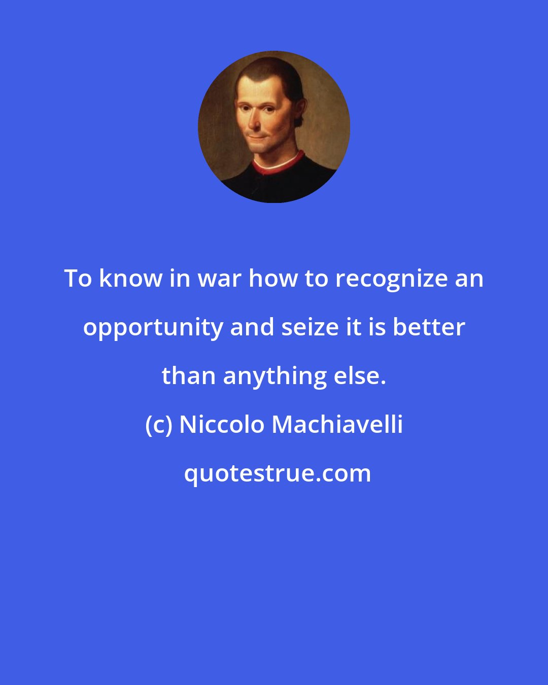 Niccolo Machiavelli: To know in war how to recognize an opportunity and seize it is better than anything else.