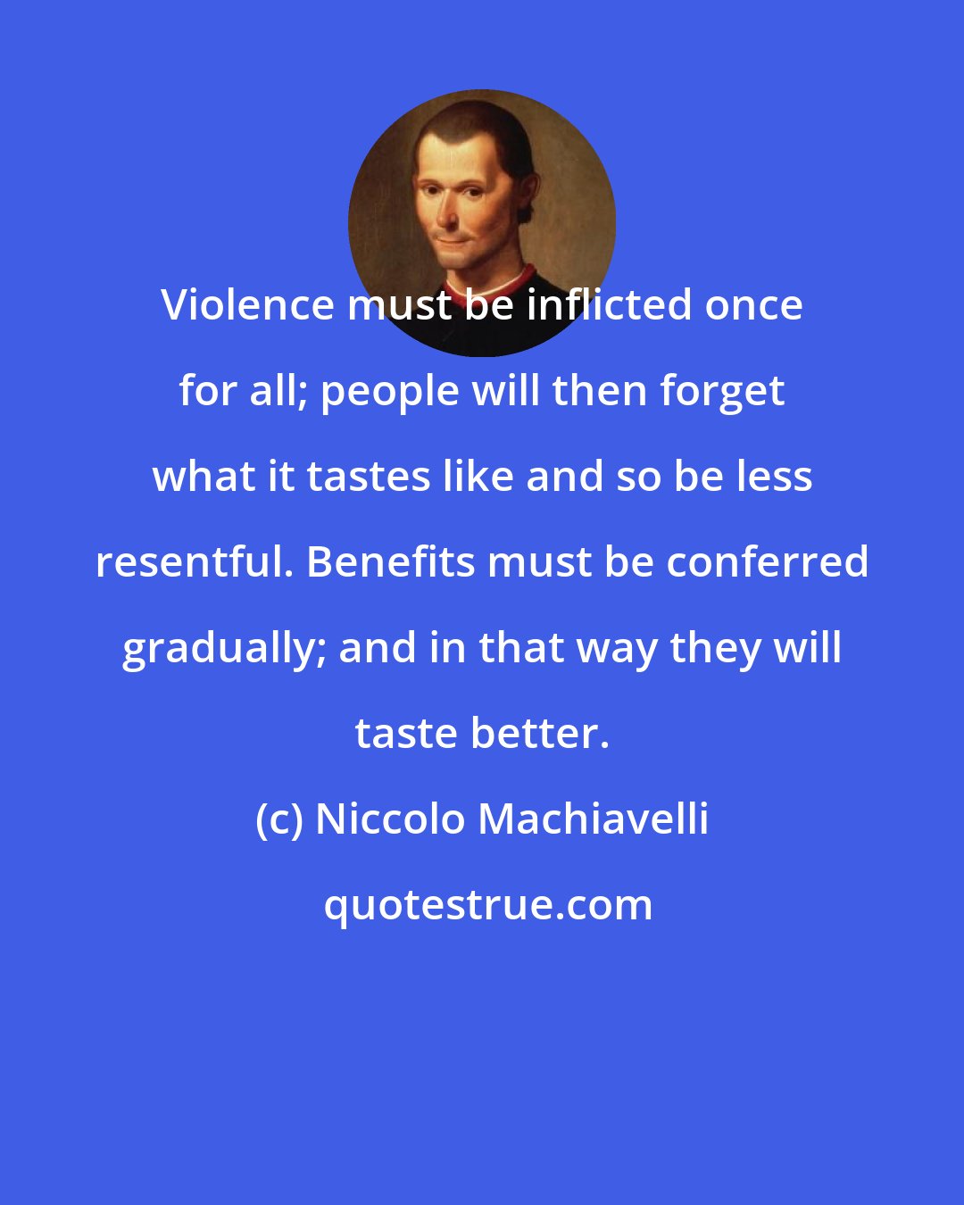 Niccolo Machiavelli: Violence must be inflicted once for all; people will then forget what it tastes like and so be less resentful. Benefits must be conferred gradually; and in that way they will taste better.