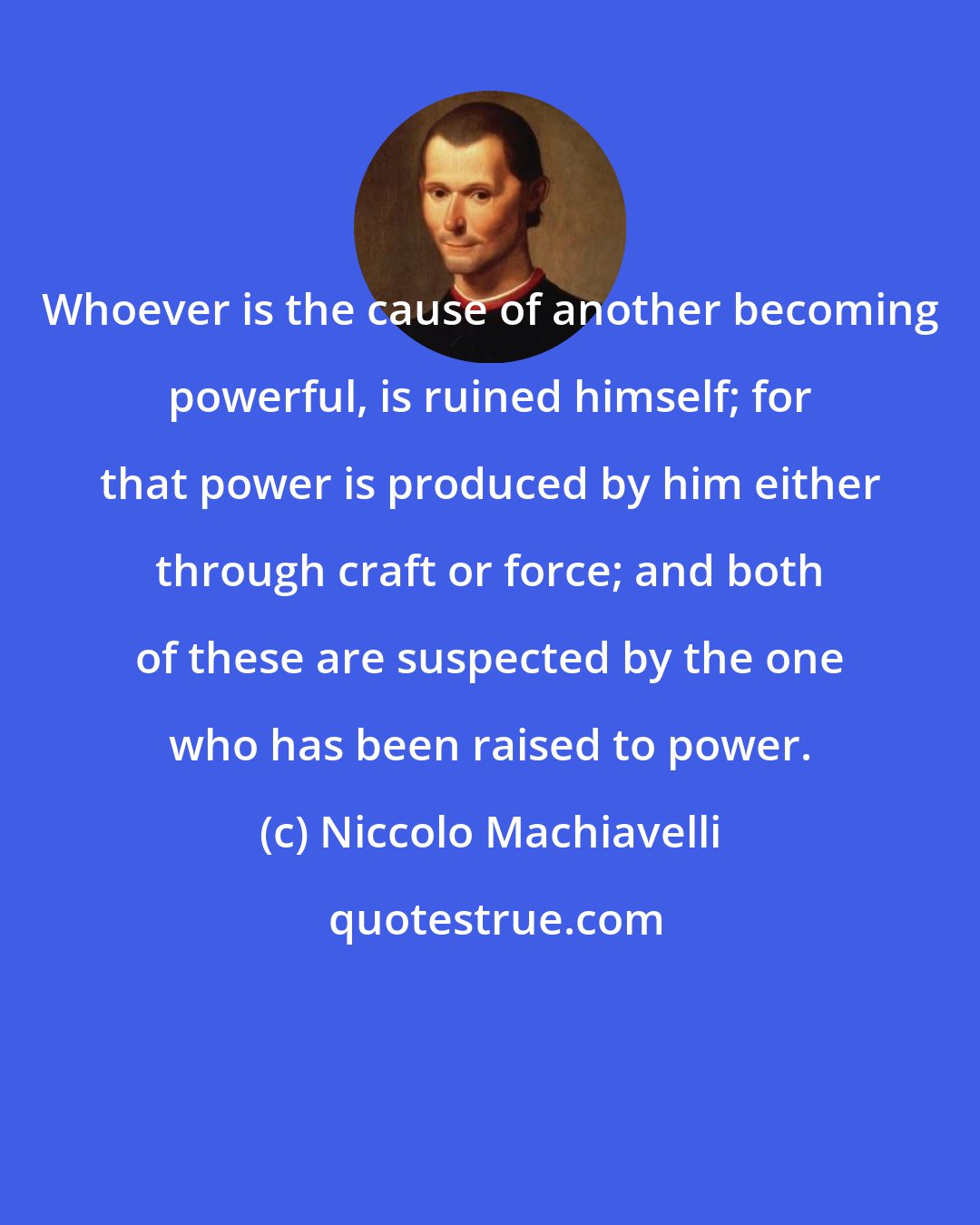 Niccolo Machiavelli: Whoever is the cause of another becoming powerful, is ruined himself; for that power is produced by him either through craft or force; and both of these are suspected by the one who has been raised to power.