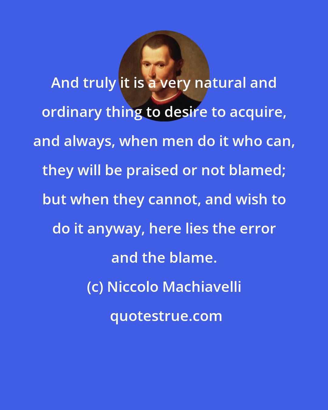 Niccolo Machiavelli: And truly it is a very natural and ordinary thing to desire to acquire, and always, when men do it who can, they will be praised or not blamed; but when they cannot, and wish to do it anyway, here lies the error and the blame.