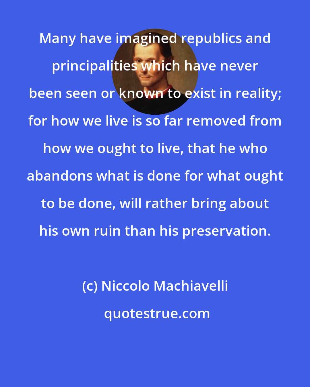Niccolo Machiavelli: Many have imagined republics and principalities which have never been seen or known to exist in reality; for how we live is so far removed from how we ought to live, that he who abandons what is done for what ought to be done, will rather bring about his own ruin than his preservation.