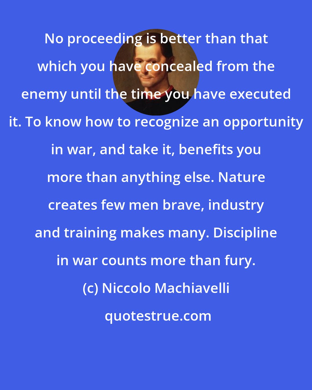 Niccolo Machiavelli: No proceeding is better than that which you have concealed from the enemy until the time you have executed it. To know how to recognize an opportunity in war, and take it, benefits you more than anything else. Nature creates few men brave, industry and training makes many. Discipline in war counts more than fury.