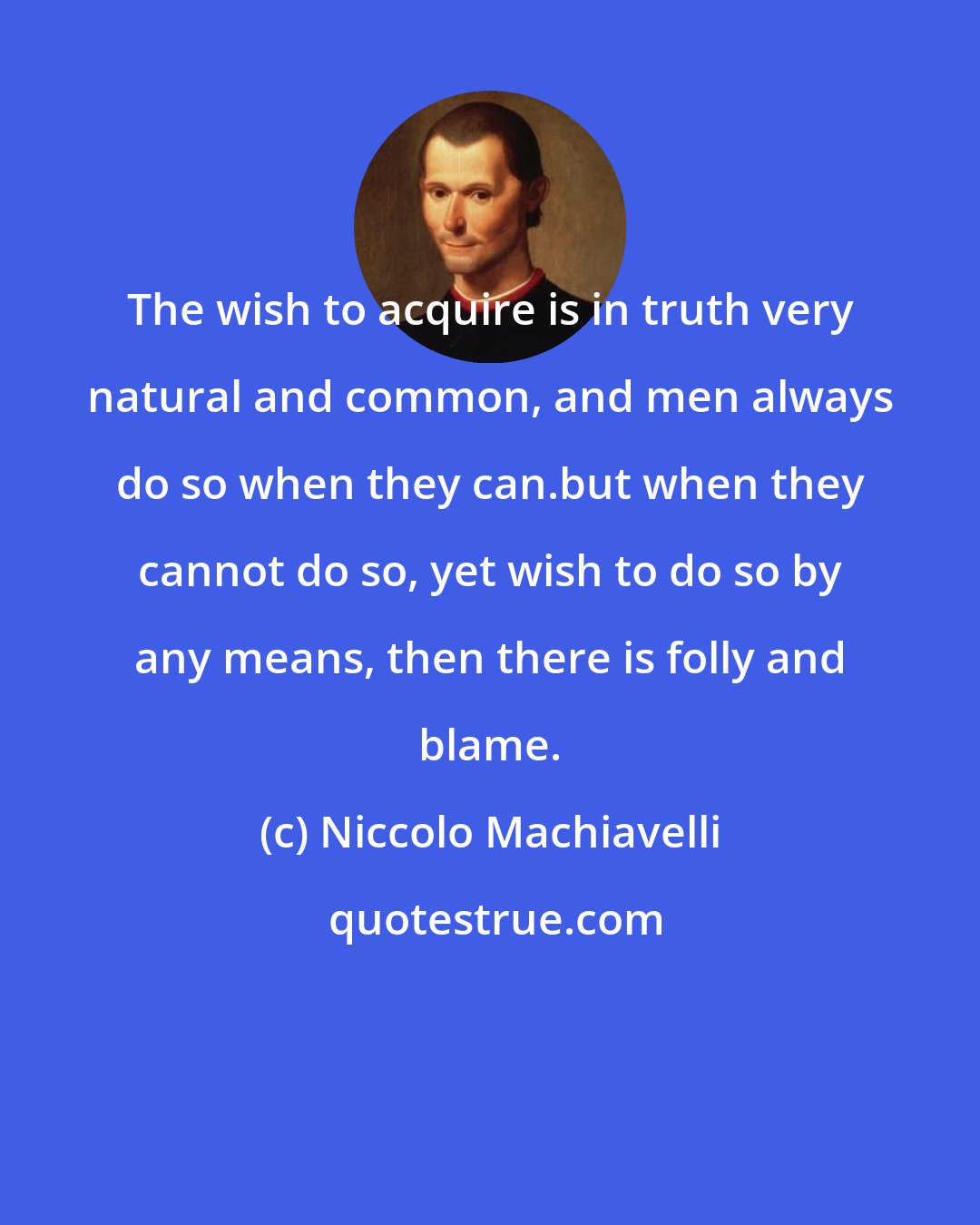 Niccolo Machiavelli: The wish to acquire is in truth very natural and common, and men always do so when they can.but when they cannot do so, yet wish to do so by any means, then there is folly and blame.