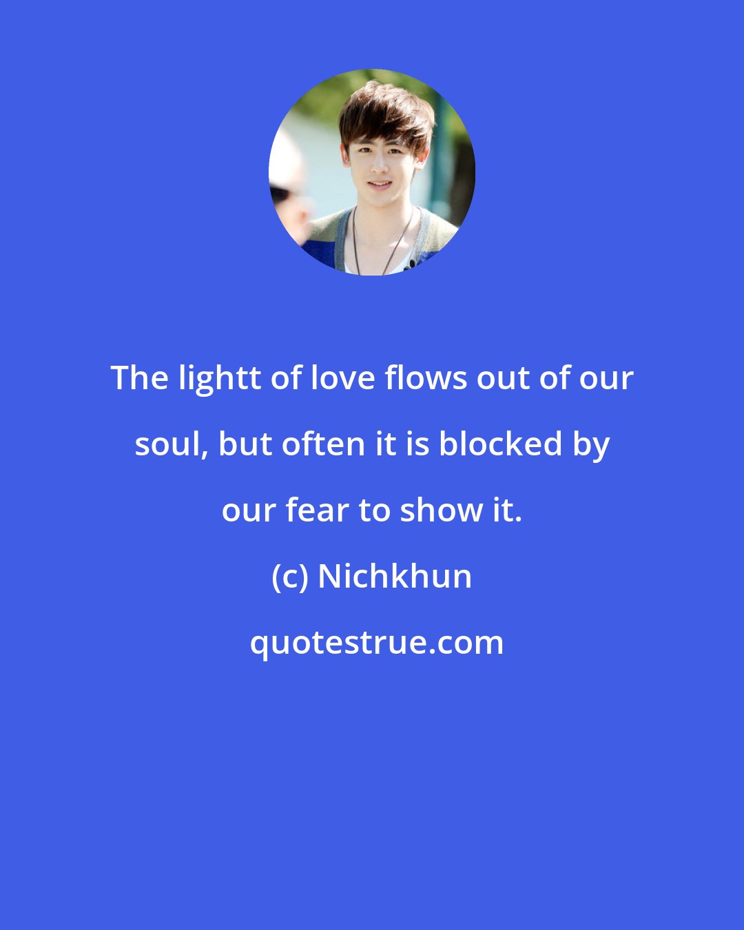 Nichkhun: The lightt of love flows out of our soul, but often it is blocked by our fear to show it.