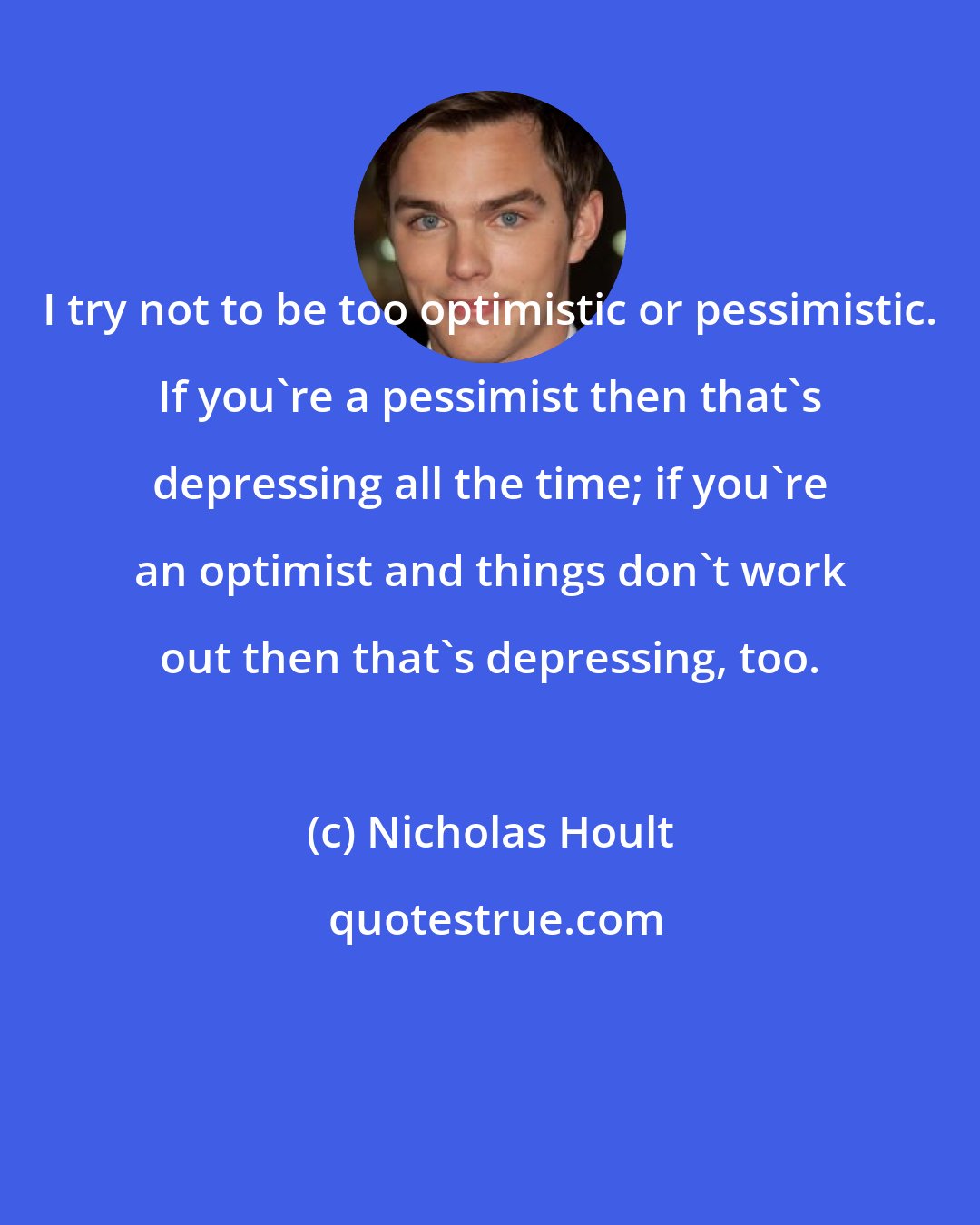 Nicholas Hoult: I try not to be too optimistic or pessimistic. If you're a pessimist then that's depressing all the time; if you're an optimist and things don't work out then that's depressing, too.