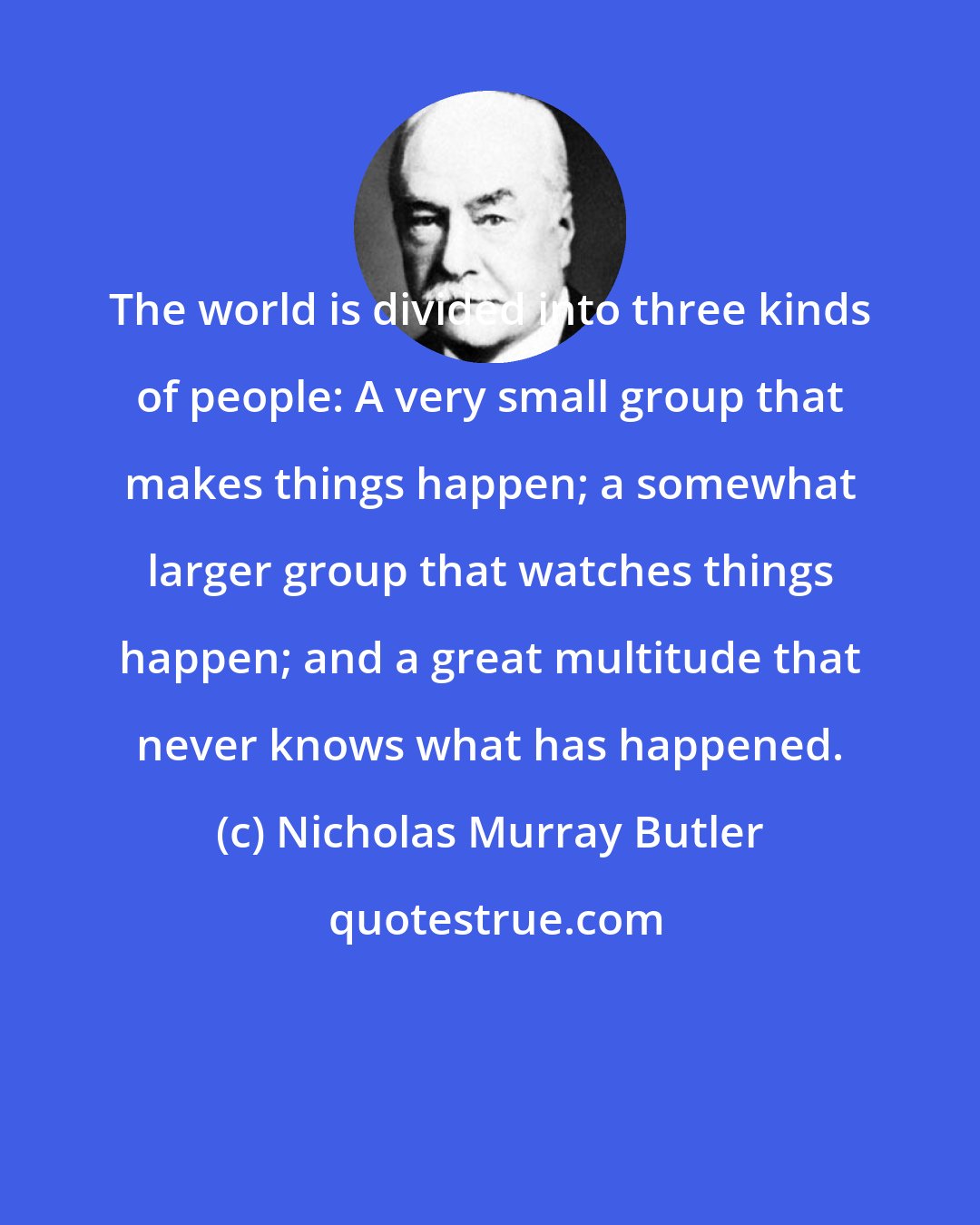 Nicholas Murray Butler: The world is divided into three kinds of people: A very small group that makes things happen; a somewhat larger group that watches things happen; and a great multitude that never knows what has happened.