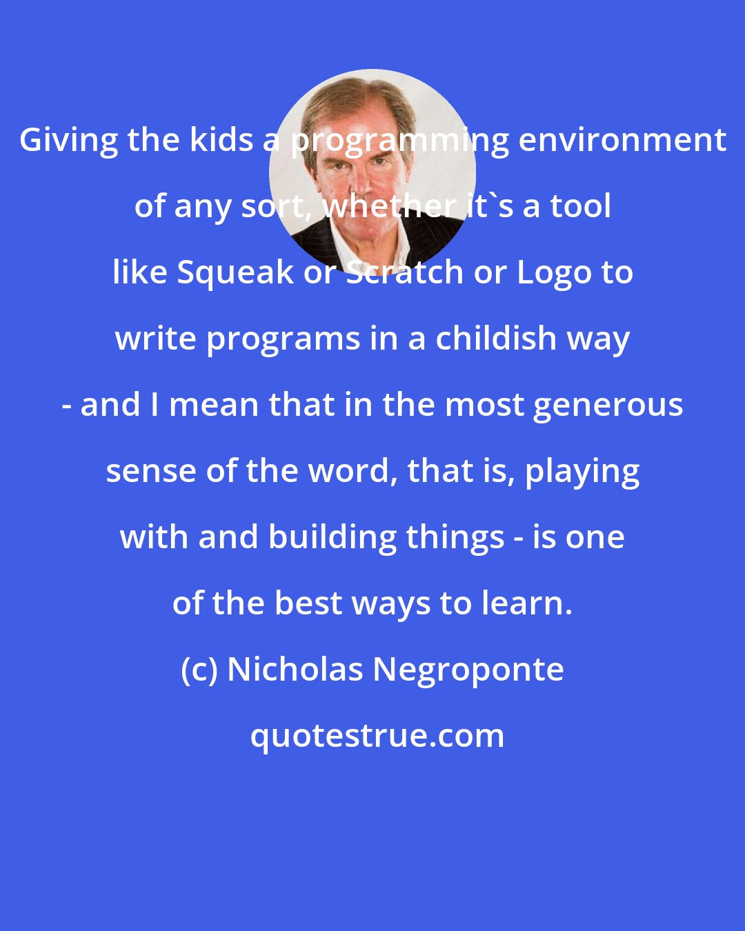 Nicholas Negroponte: Giving the kids a programming environment of any sort, whether it's a tool like Squeak or Scratch or Logo to write programs in a childish way - and I mean that in the most generous sense of the word, that is, playing with and building things - is one of the best ways to learn.