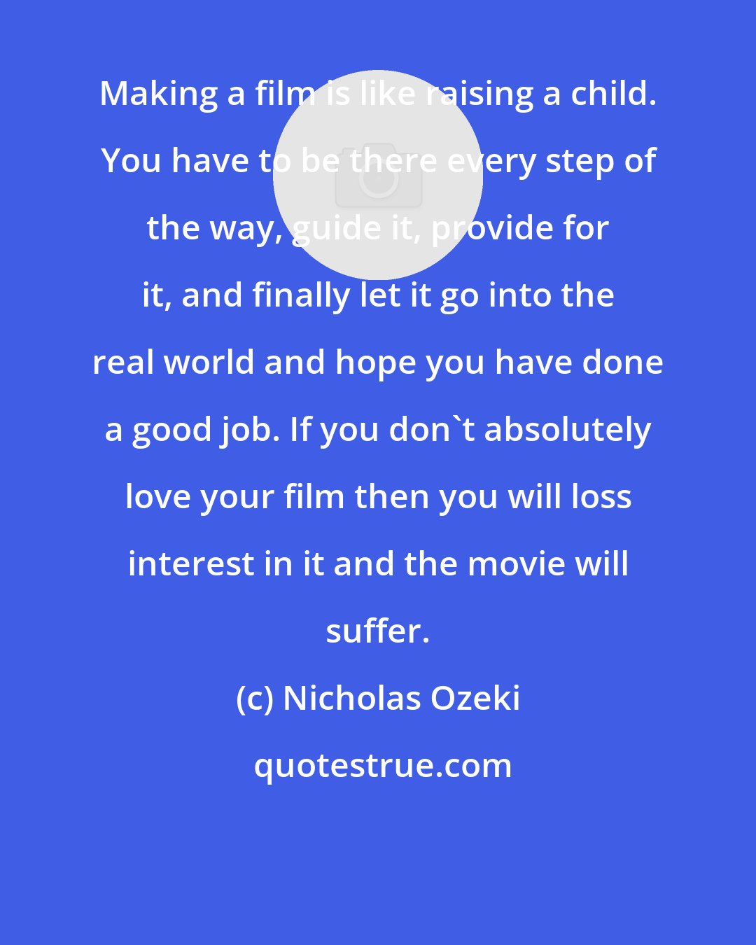 Nicholas Ozeki: Making a film is like raising a child. You have to be there every step of the way, guide it, provide for it, and finally let it go into the real world and hope you have done a good job. If you don't absolutely love your film then you will loss interest in it and the movie will suffer.