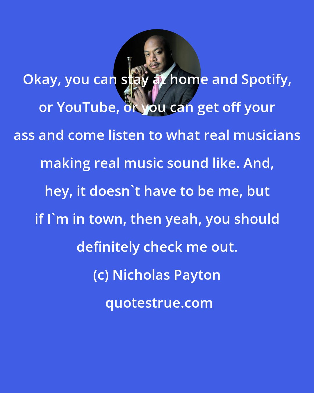 Nicholas Payton: Okay, you can stay at home and Spotify, or YouTube, or you can get off your ass and come listen to what real musicians making real music sound like. And, hey, it doesn't have to be me, but if I'm in town, then yeah, you should definitely check me out.