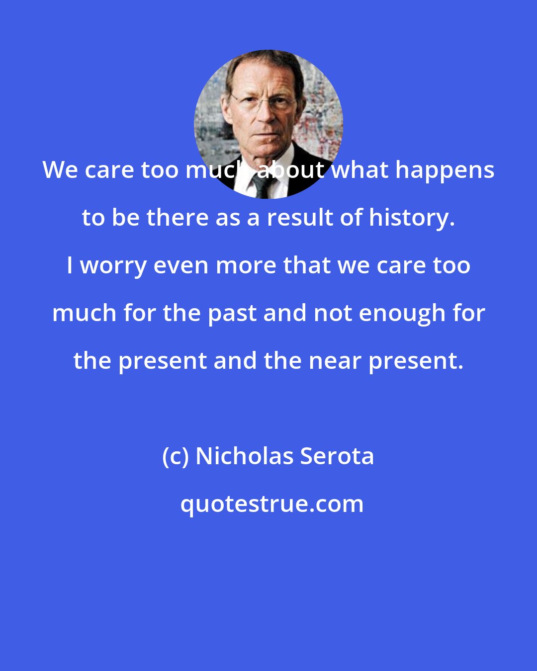 Nicholas Serota: We care too much about what happens to be there as a result of history. I worry even more that we care too much for the past and not enough for the present and the near present.