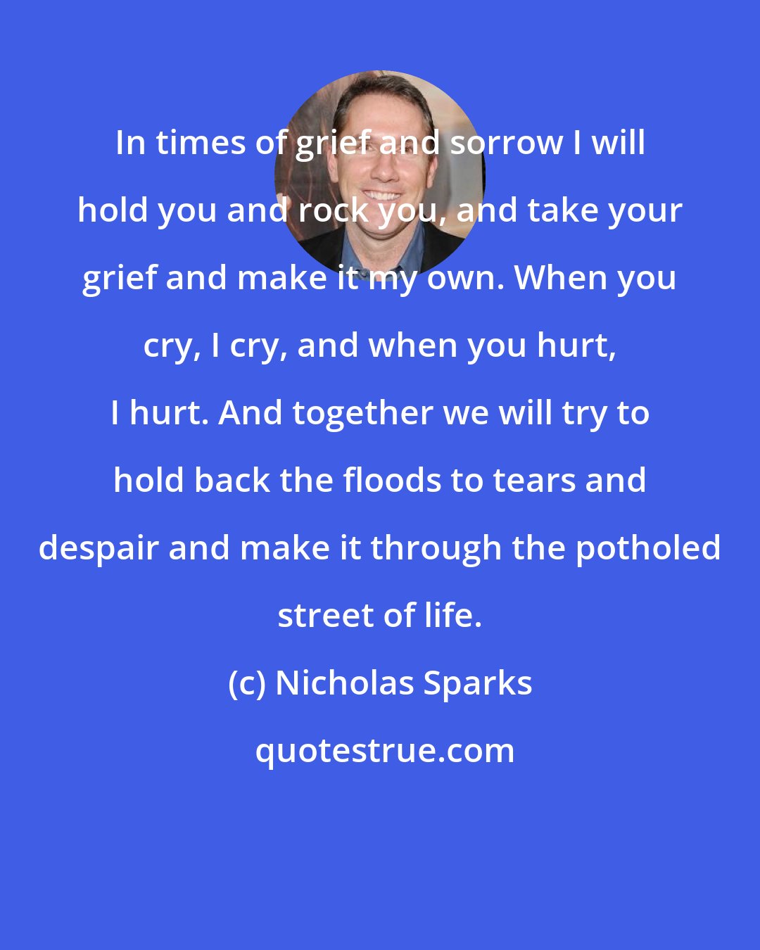 Nicholas Sparks: In times of grief and sorrow I will hold you and rock you, and take your grief and make it my own. When you cry, I cry, and when you hurt, I hurt. And together we will try to hold back the floods to tears and despair and make it through the potholed street of life.