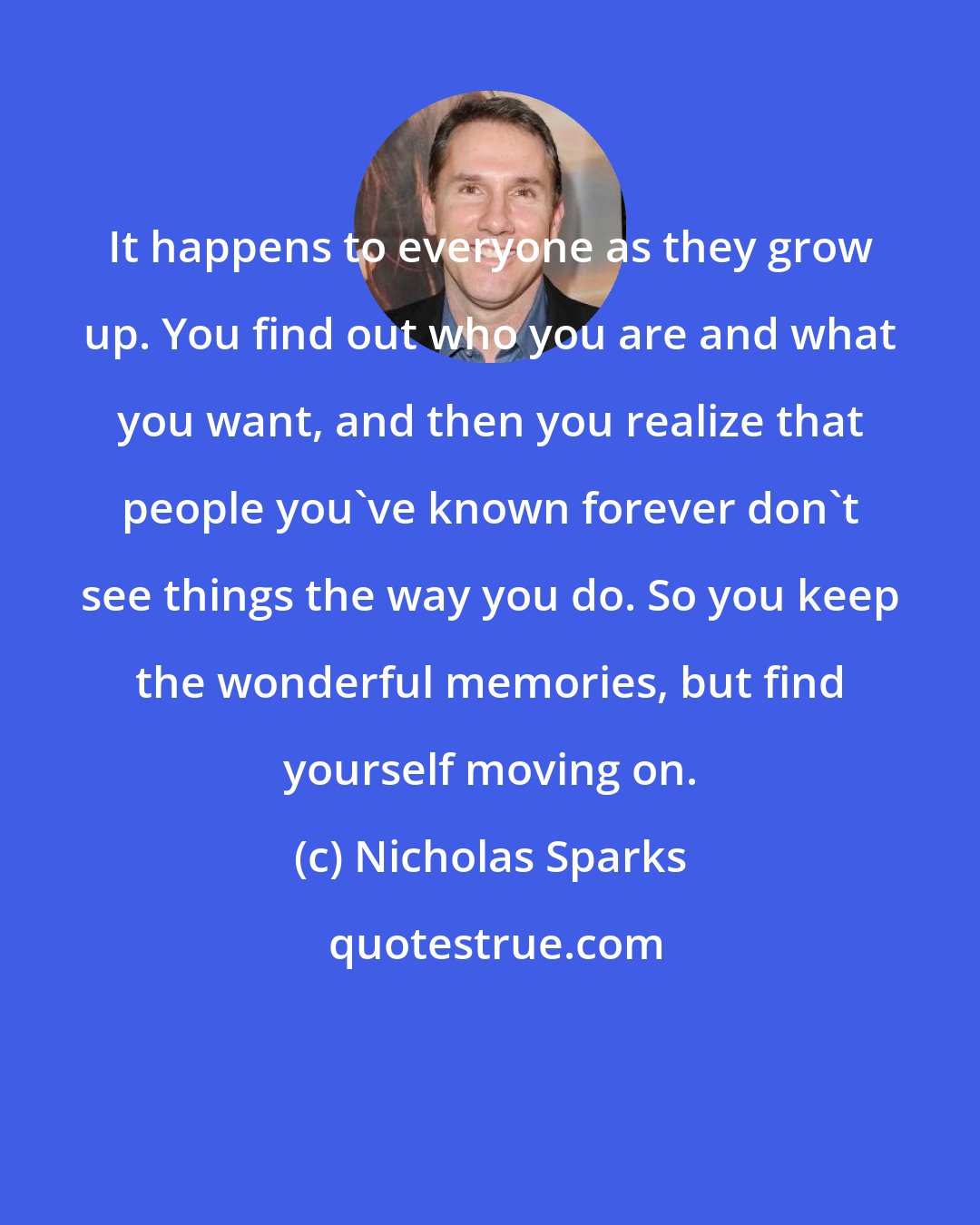 Nicholas Sparks: It happens to everyone as they grow up. You find out who you are and what you want, and then you realize that people you've known forever don't see things the way you do. So you keep the wonderful memories, but find yourself moving on.