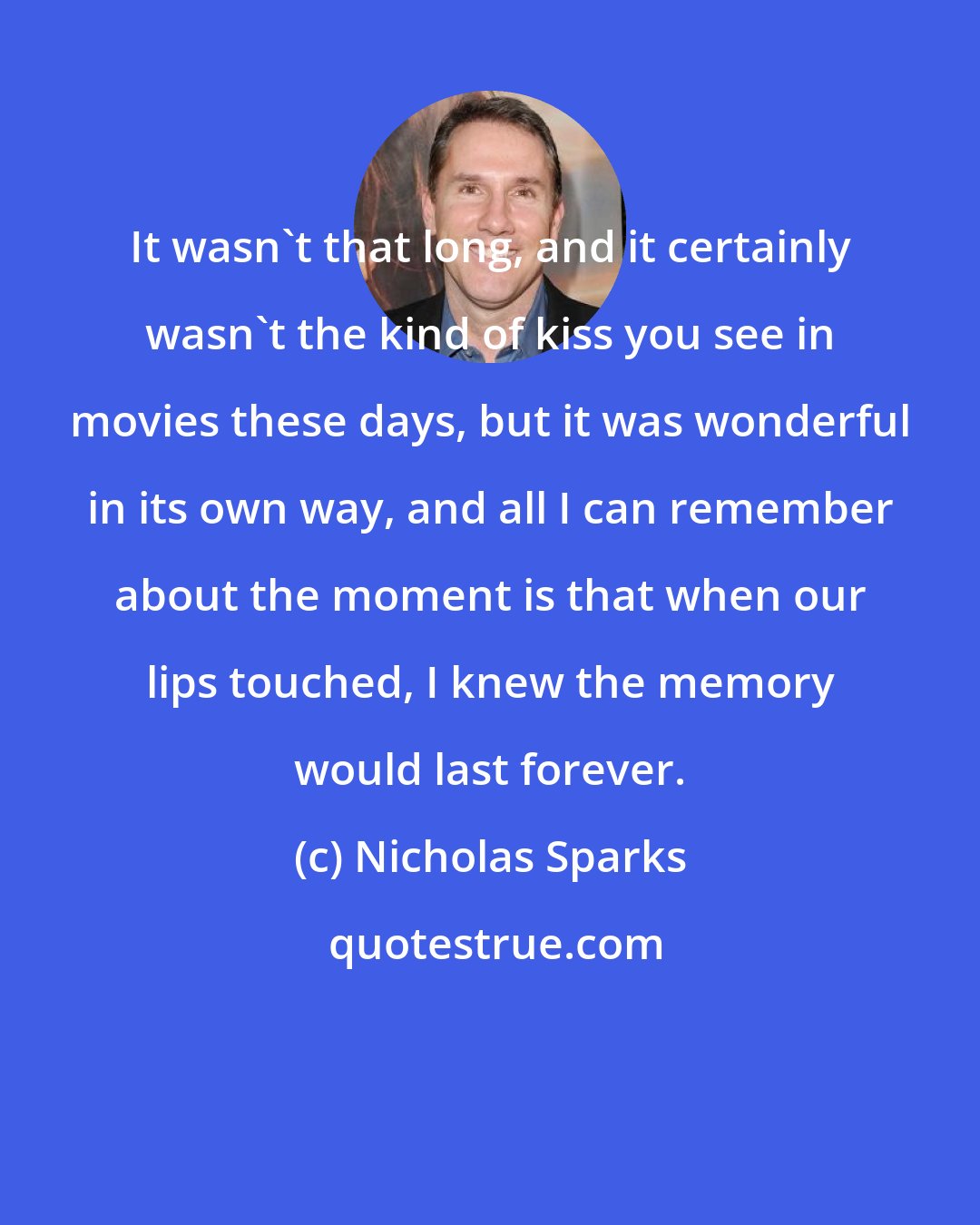 Nicholas Sparks: It wasn't that long, and it certainly wasn't the kind of kiss you see in movies these days, but it was wonderful in its own way, and all I can remember about the moment is that when our lips touched, I knew the memory would last forever.