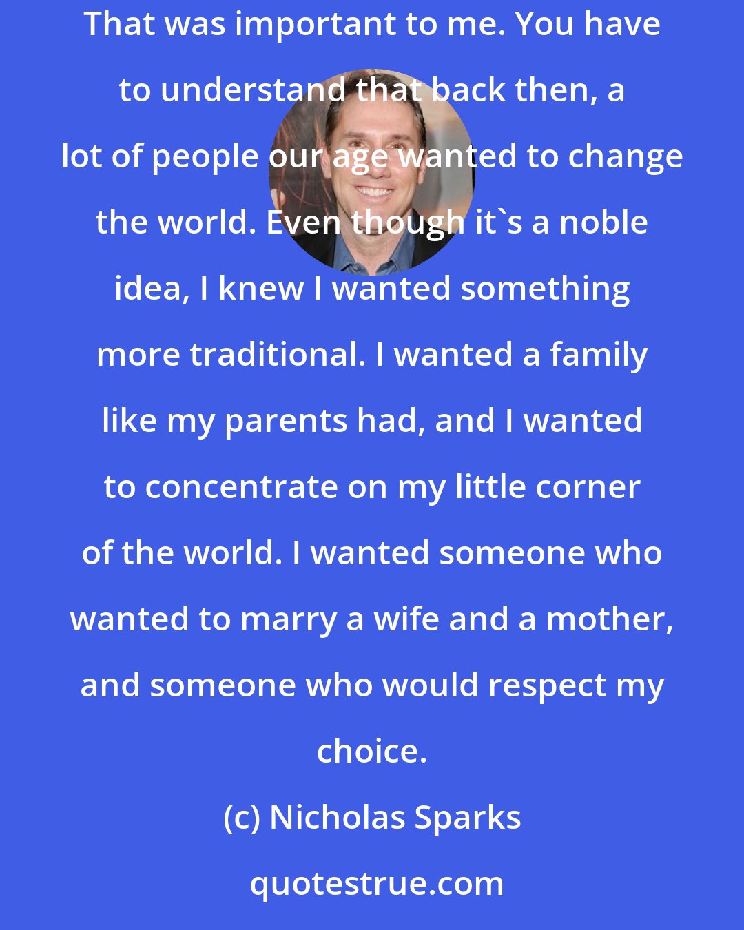 Nicholas Sparks: but it wasn't just about my feelings. The more I got to know you, the more I was certain that you'd do whatever it took to provide for your family. That was important to me. You have to understand that back then, a lot of people our age wanted to change the world. Even though it's a noble idea, I knew I wanted something more traditional. I wanted a family like my parents had, and I wanted to concentrate on my little corner of the world. I wanted someone who wanted to marry a wife and a mother, and someone who would respect my choice.