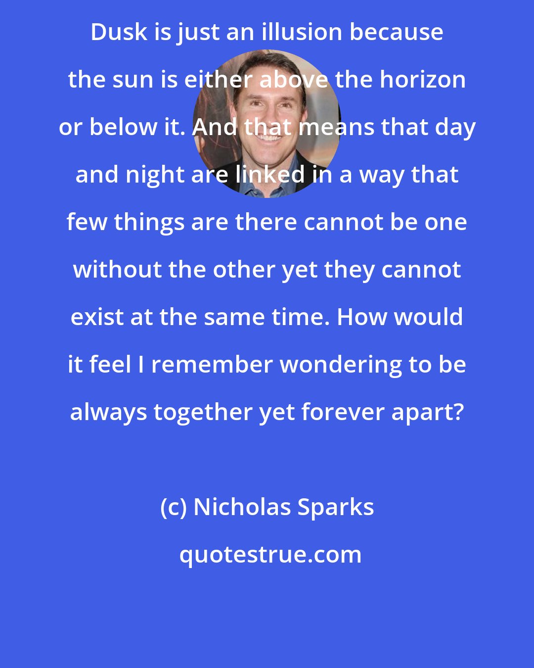 Nicholas Sparks: Dusk is just an illusion because the sun is either above the horizon or below it. And that means that day and night are linked in a way that few things are there cannot be one without the other yet they cannot exist at the same time. How would it feel I remember wondering to be always together yet forever apart?