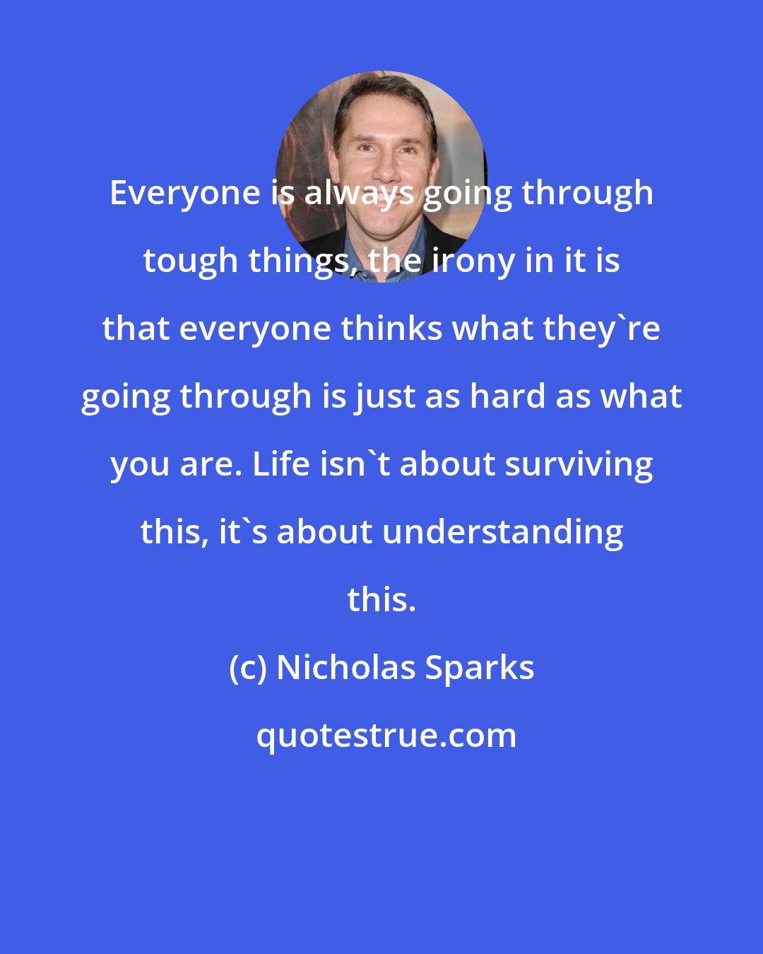 Nicholas Sparks: Everyone is always going through tough things, the irony in it is that everyone thinks what they're going through is just as hard as what you are. Life isn't about surviving this, it's about understanding this.