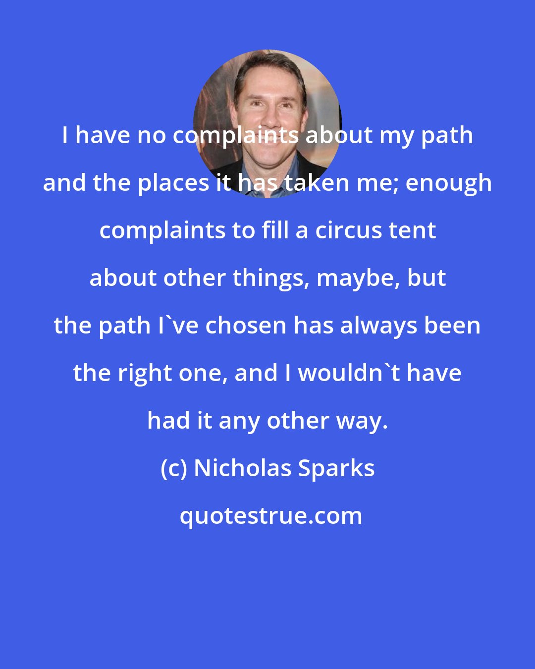 Nicholas Sparks: I have no complaints about my path and the places it has taken me; enough complaints to fill a circus tent about other things, maybe, but the path I've chosen has always been the right one, and I wouldn't have had it any other way.