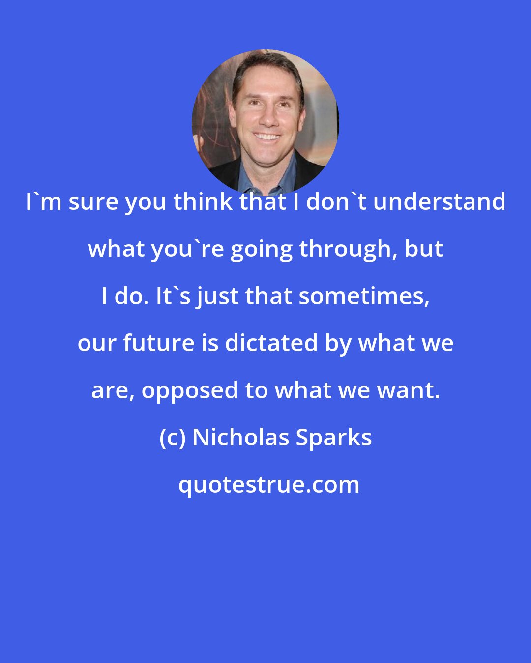 Nicholas Sparks: I'm sure you think that I don't understand what you're going through, but I do. It's just that sometimes, our future is dictated by what we are, opposed to what we want.