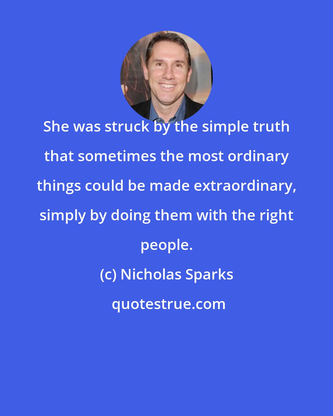 Nicholas Sparks: She was struck by the simple truth that sometimes the most ordinary things could be made extraordinary, simply by doing them with the right people.