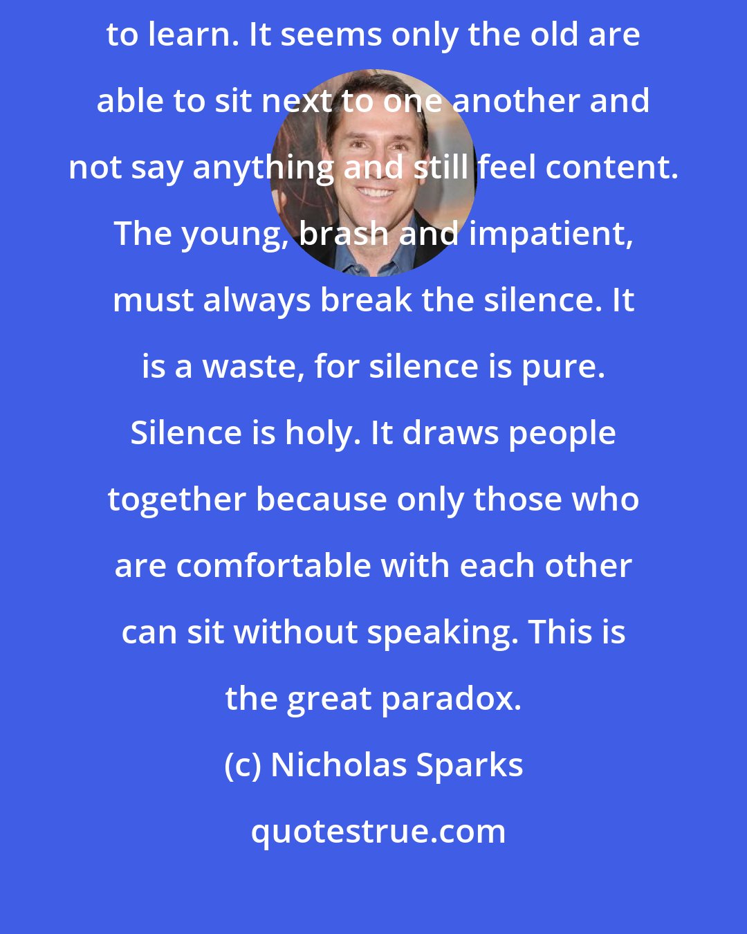 Nicholas Sparks: We sit silently and watch the world around us. This has taken a lifetime to learn. It seems only the old are able to sit next to one another and not say anything and still feel content. The young, brash and impatient, must always break the silence. It is a waste, for silence is pure. Silence is holy. It draws people together because only those who are comfortable with each other can sit without speaking. This is the great paradox.