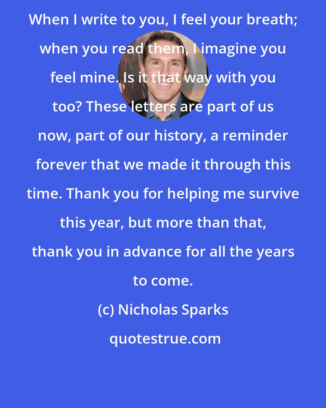 Nicholas Sparks: When I write to you, I feel your breath; when you read them, I imagine you feel mine. Is it that way with you too? These letters are part of us now, part of our history, a reminder forever that we made it through this time. Thank you for helping me survive this year, but more than that, thank you in advance for all the years to come.