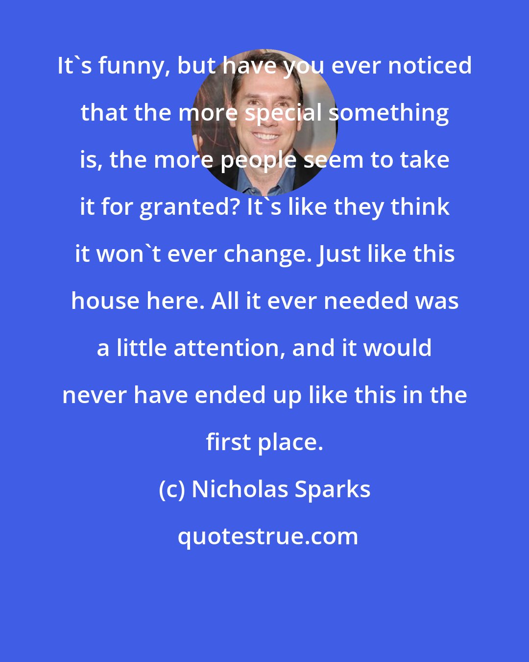 Nicholas Sparks: It's funny, but have you ever noticed that the more special something is, the more people seem to take it for granted? It's like they think it won't ever change. Just like this house here. All it ever needed was a little attention, and it would never have ended up like this in the first place.