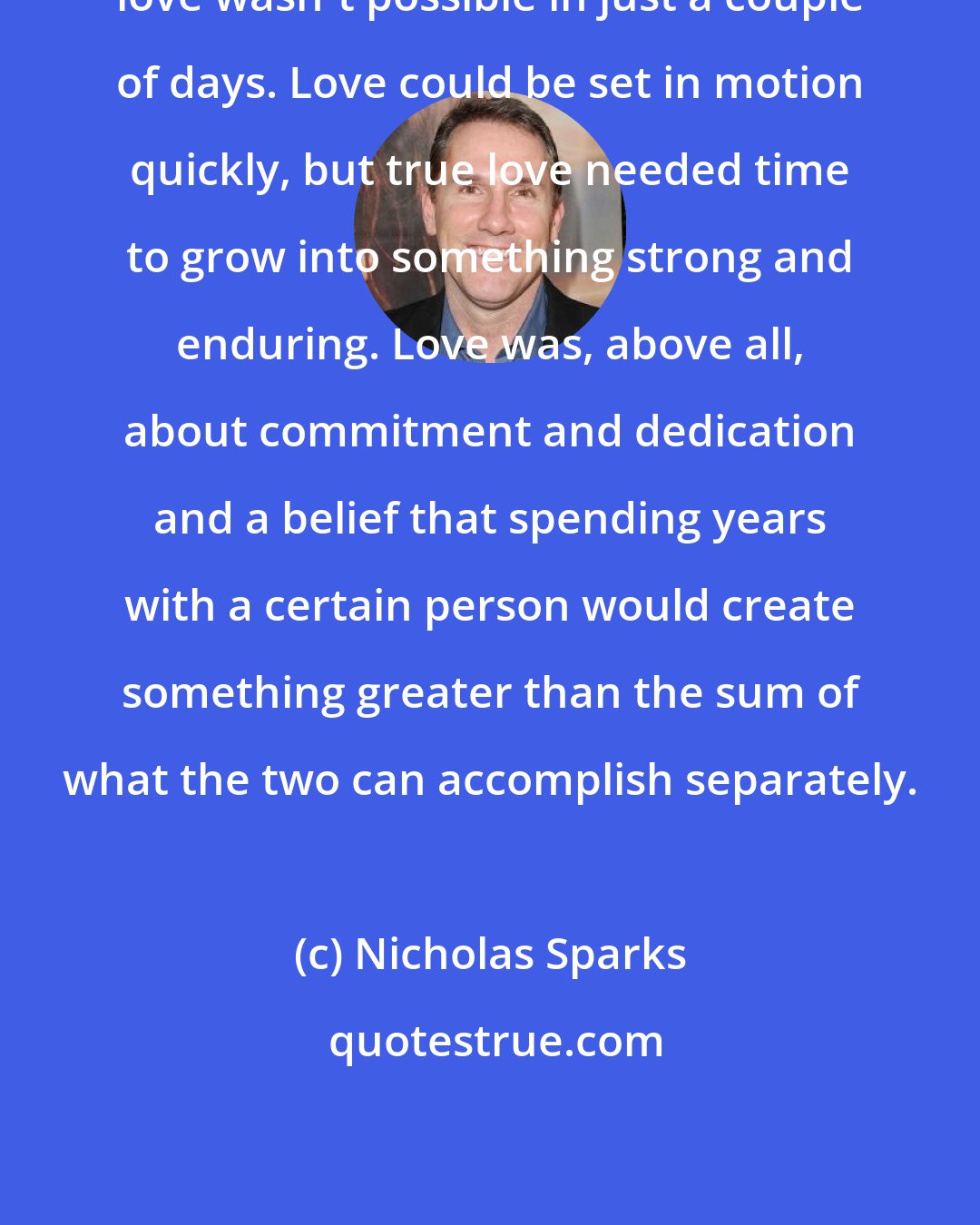 Nicholas Sparks: love wasn't possible in just a couple of days. Love could be set in motion quickly, but true love needed time to grow into something strong and enduring. Love was, above all, about commitment and dedication and a belief that spending years with a certain person would create something greater than the sum of what the two can accomplish separately.