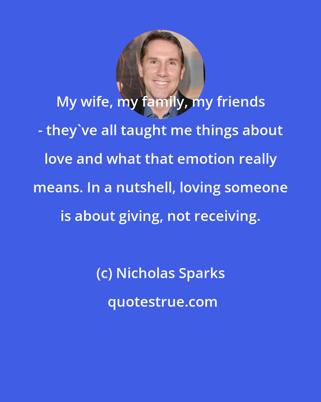 Nicholas Sparks: My wife, my family, my friends - they've all taught me things about love and what that emotion really means. In a nutshell, loving someone is about giving, not receiving.