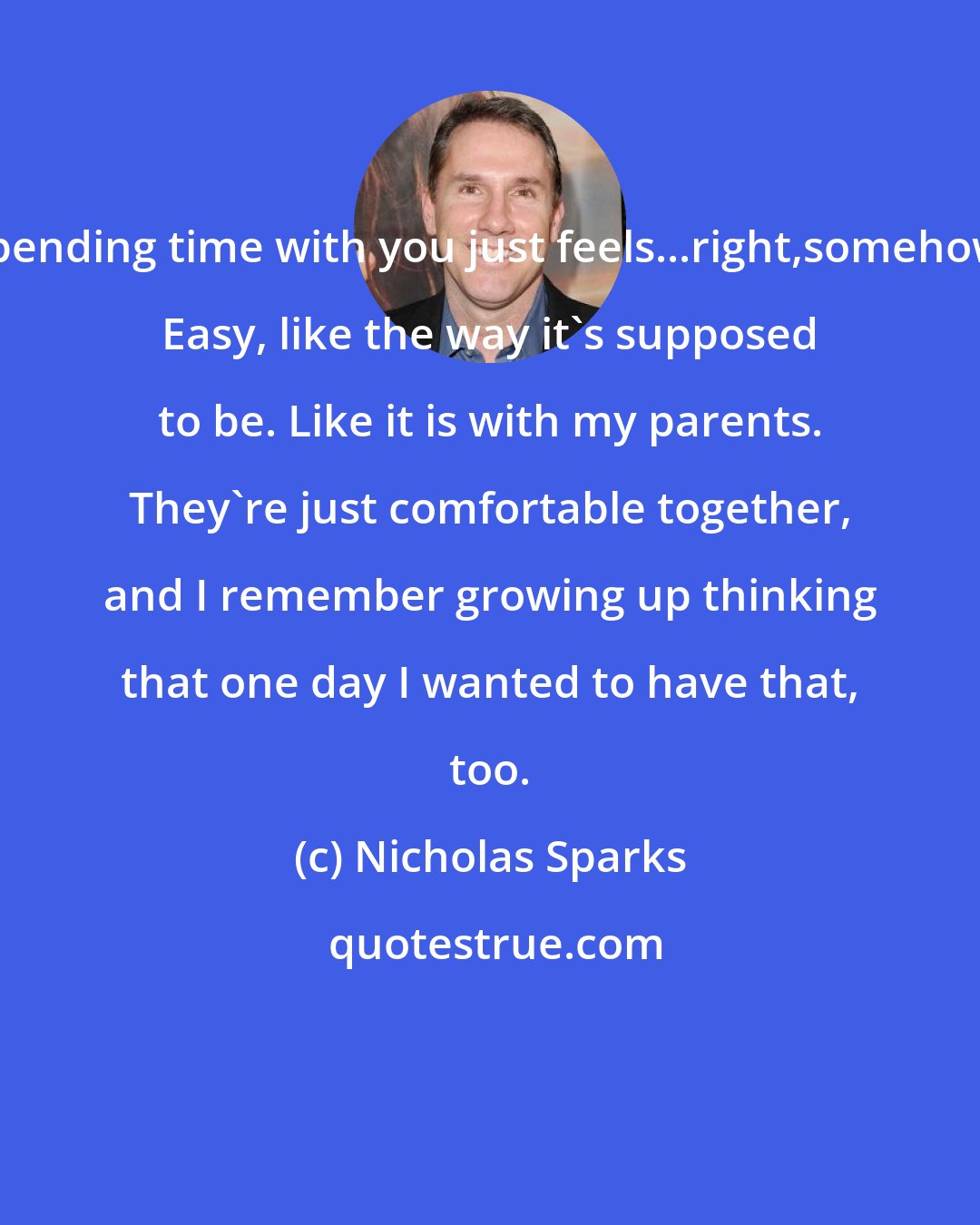 Nicholas Sparks: Spending time with you just feels...right,somehow. Easy, like the way it's supposed to be. Like it is with my parents. They're just comfortable together, and I remember growing up thinking that one day I wanted to have that, too.