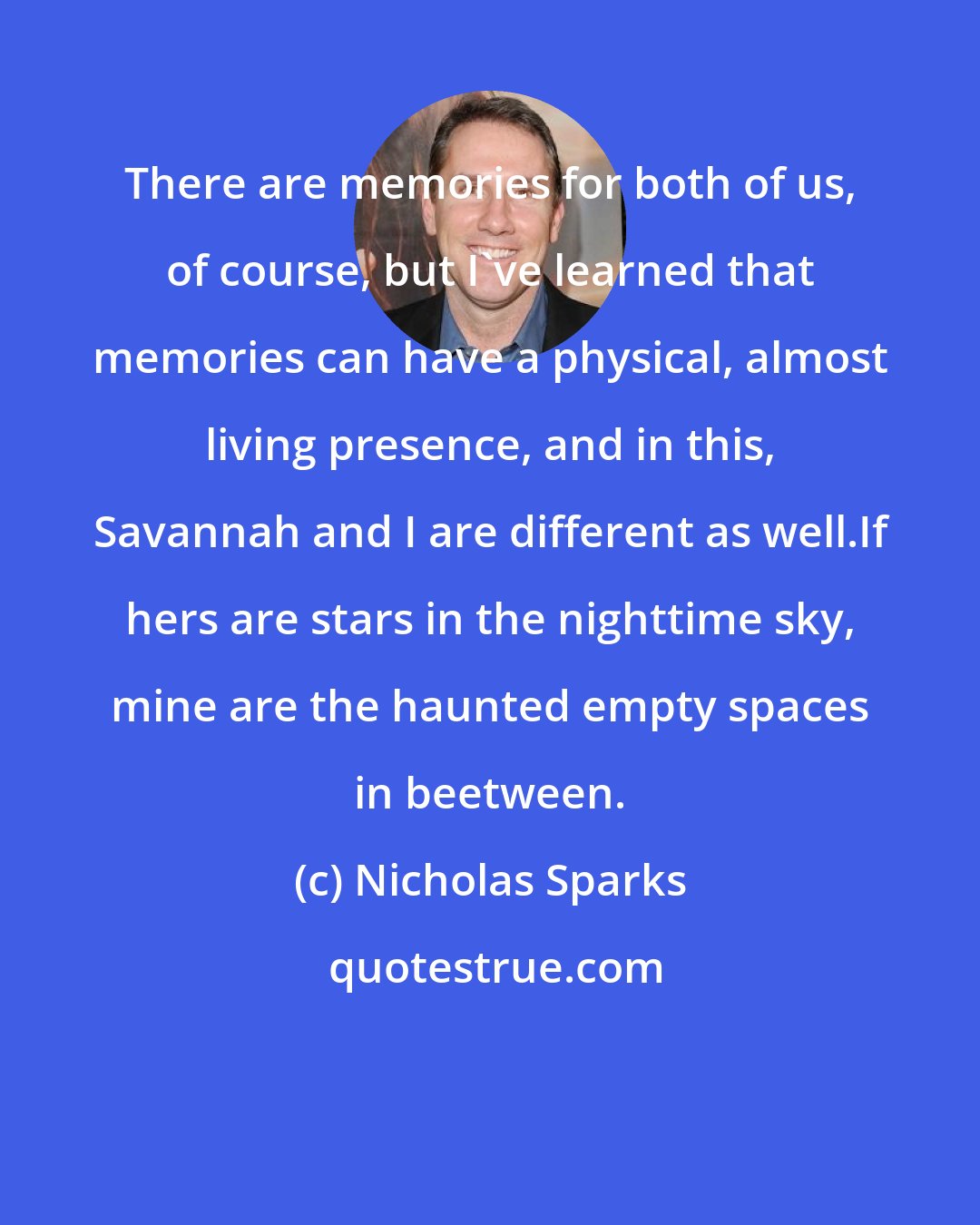 Nicholas Sparks: There are memories for both of us, of course, but I've learned that memories can have a physical, almost living presence, and in this, Savannah and I are different as well.If hers are stars in the nighttime sky, mine are the haunted empty spaces in beetween.