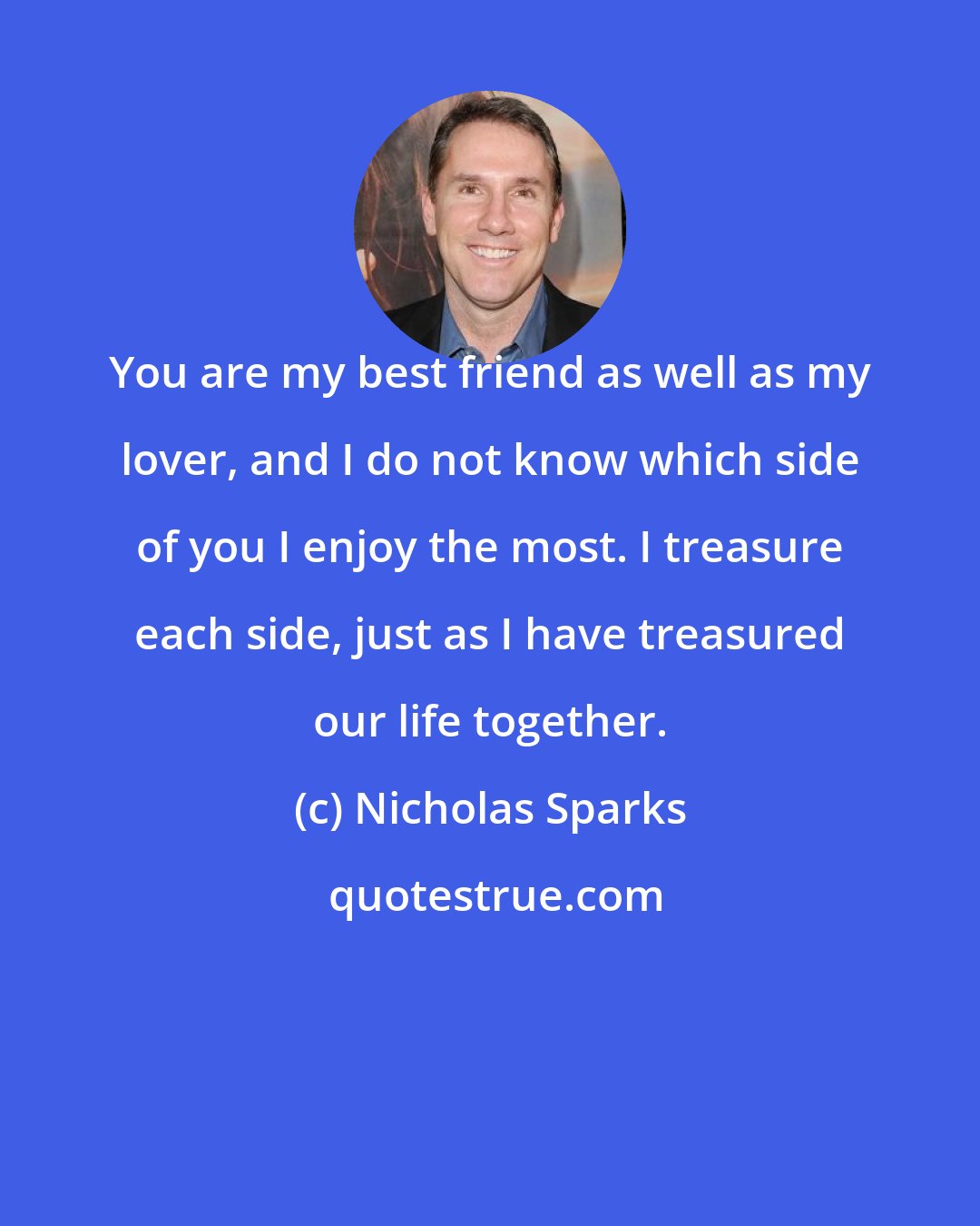 Nicholas Sparks: You are my best friend as well as my lover, and I do not know which side of you I enjoy the most. I treasure each side, just as I have treasured our life together.