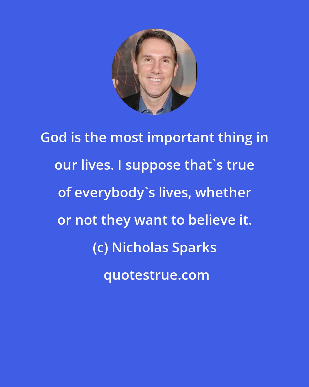 Nicholas Sparks: God is the most important thing in our lives. I suppose that's true of everybody's lives, whether or not they want to believe it.