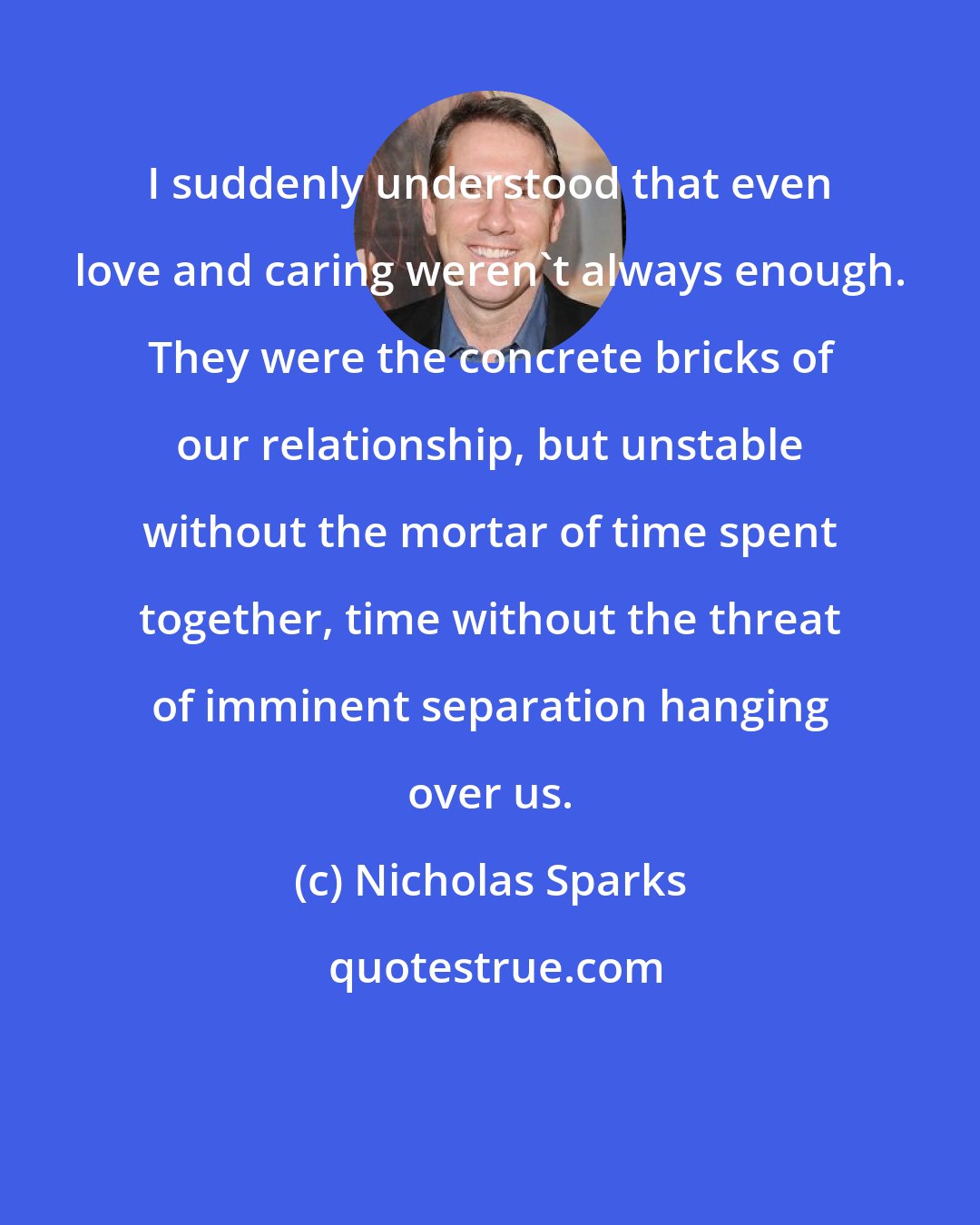 Nicholas Sparks: I suddenly understood that even love and caring weren't always enough. They were the concrete bricks of our relationship, but unstable without the mortar of time spent together, time without the threat of imminent separation hanging over us.