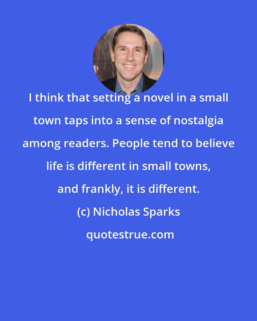 Nicholas Sparks: I think that setting a novel in a small town taps into a sense of nostalgia among readers. People tend to believe life is different in small towns, and frankly, it is different.
