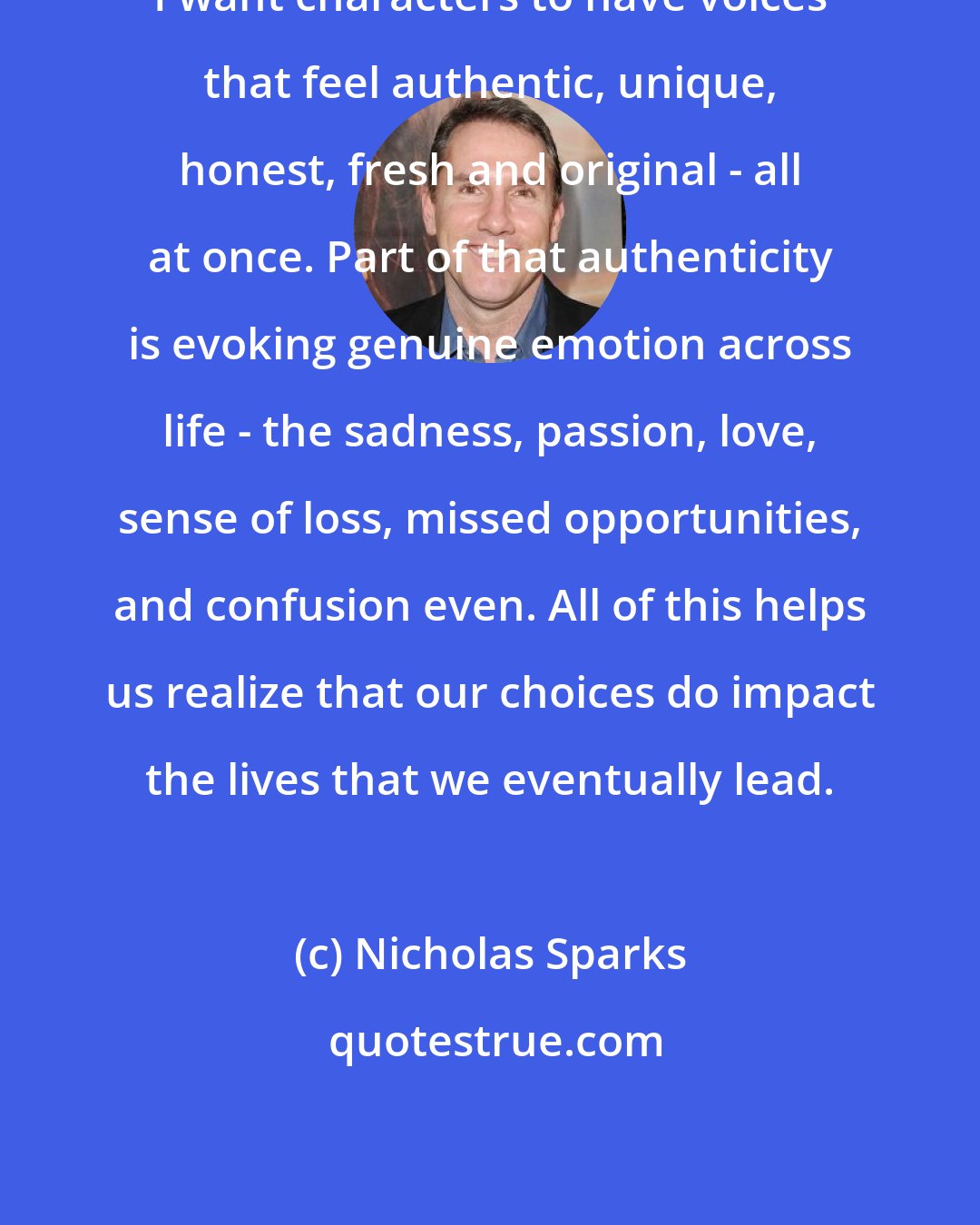 Nicholas Sparks: I want characters to have voices that feel authentic, unique, honest, fresh and original - all at once. Part of that authenticity is evoking genuine emotion across life - the sadness, passion, love, sense of loss, missed opportunities, and confusion even. All of this helps us realize that our choices do impact the lives that we eventually lead.