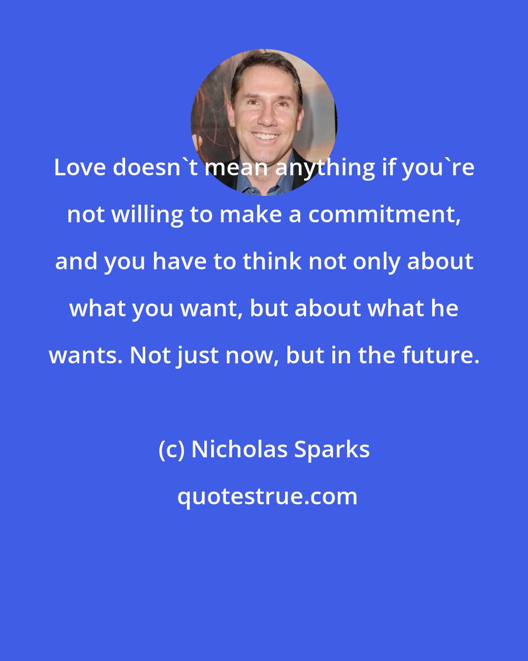 Nicholas Sparks: Love doesn't mean anything if you're not willing to make a commitment, and you have to think not only about what you want, but about what he wants. Not just now, but in the future.