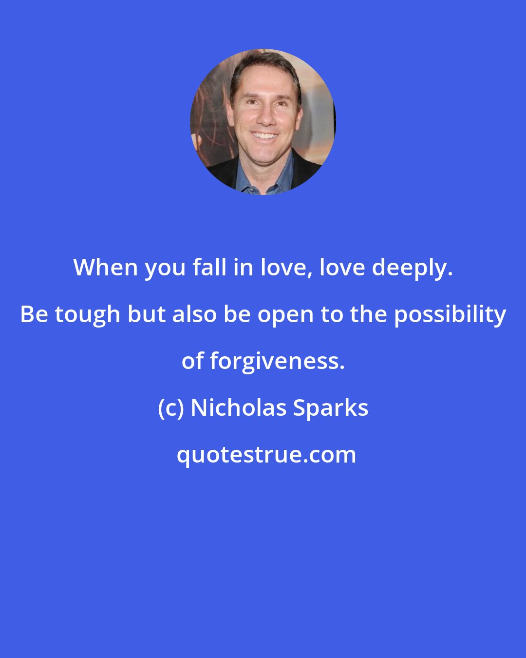 Nicholas Sparks: When you fall in love, love deeply. Be tough but also be open to the possibility of forgiveness.