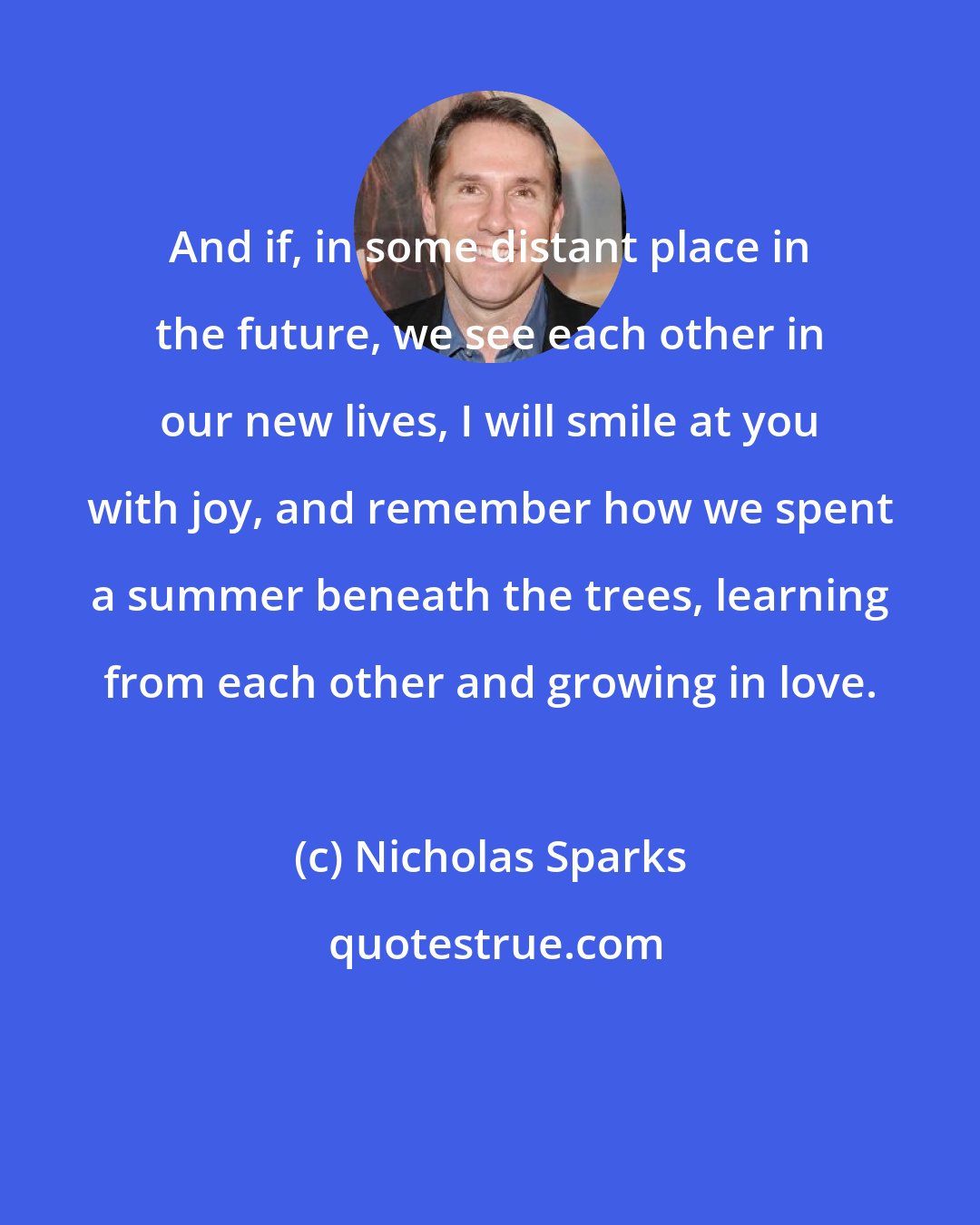Nicholas Sparks: And if, in some distant place in the future, we see each other in our new lives, I will smile at you with joy, and remember how we spent a summer beneath the trees, learning from each other and growing in love.
