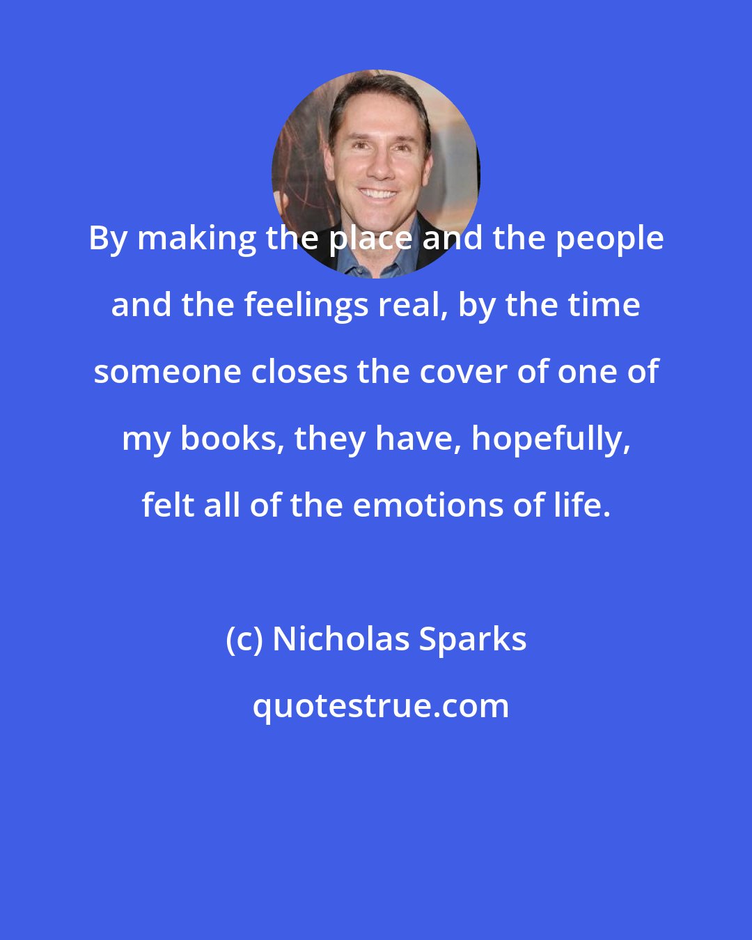 Nicholas Sparks: By making the place and the people and the feelings real, by the time someone closes the cover of one of my books, they have, hopefully, felt all of the emotions of life.