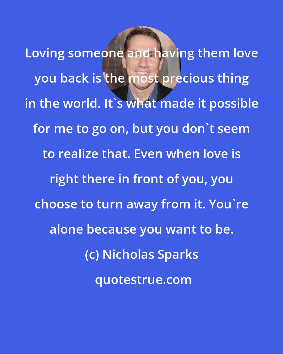 Nicholas Sparks: Loving someone and having them love you back is the most precious thing in the world. It's what made it possible for me to go on, but you don't seem to realize that. Even when love is right there in front of you, you choose to turn away from it. You're alone because you want to be.