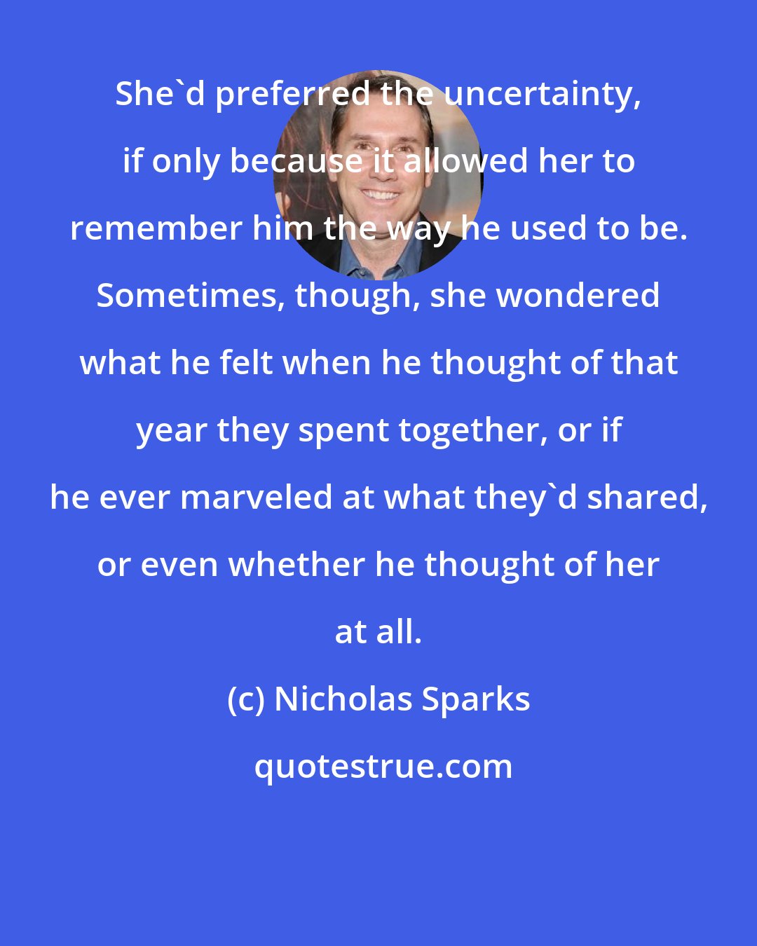 Nicholas Sparks: She'd preferred the uncertainty, if only because it allowed her to remember him the way he used to be. Sometimes, though, she wondered what he felt when he thought of that year they spent together, or if he ever marveled at what they'd shared, or even whether he thought of her at all.