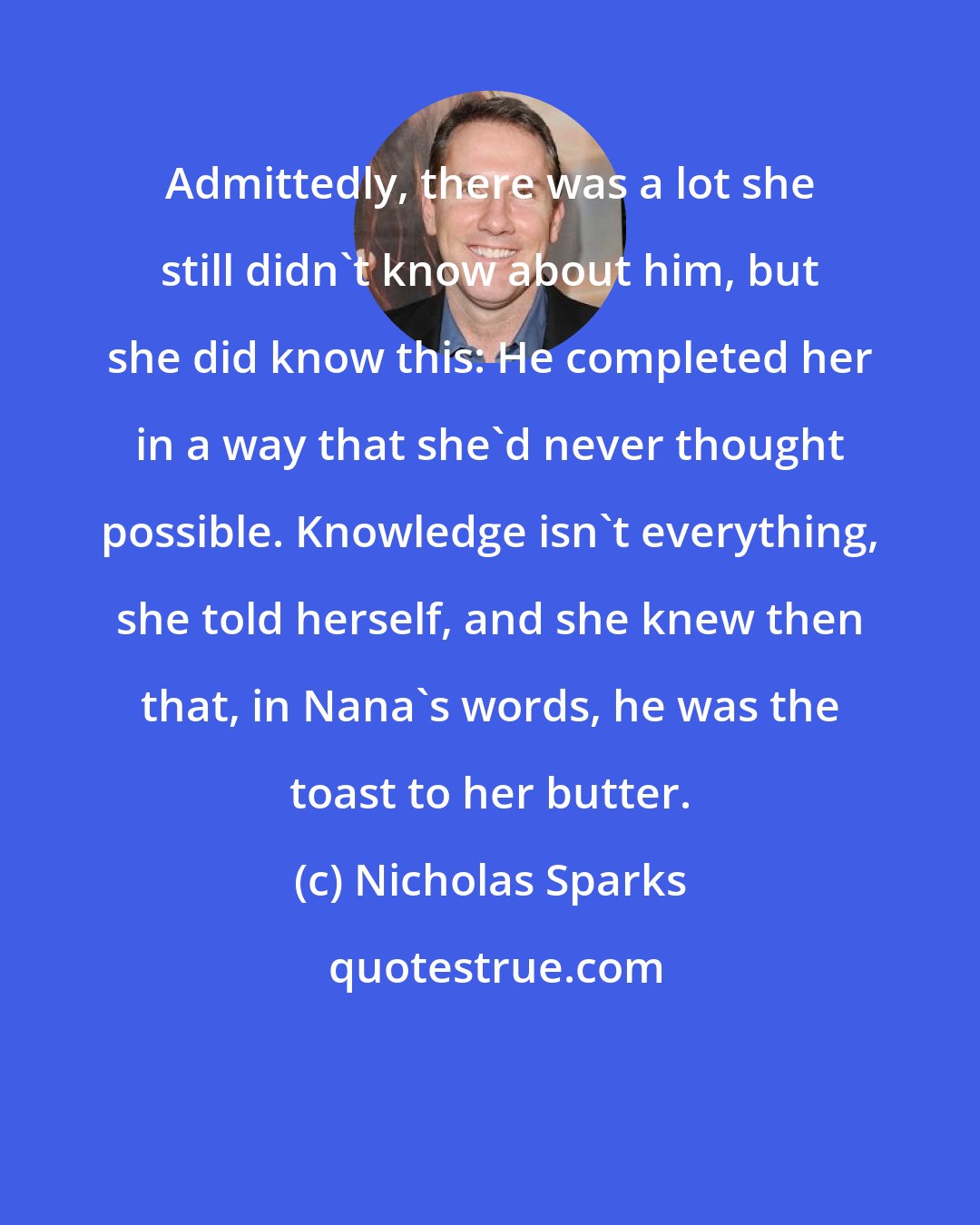 Nicholas Sparks: Admittedly, there was a lot she still didn't know about him, but she did know this: He completed her in a way that she'd never thought possible. Knowledge isn't everything, she told herself, and she knew then that, in Nana's words, he was the toast to her butter.