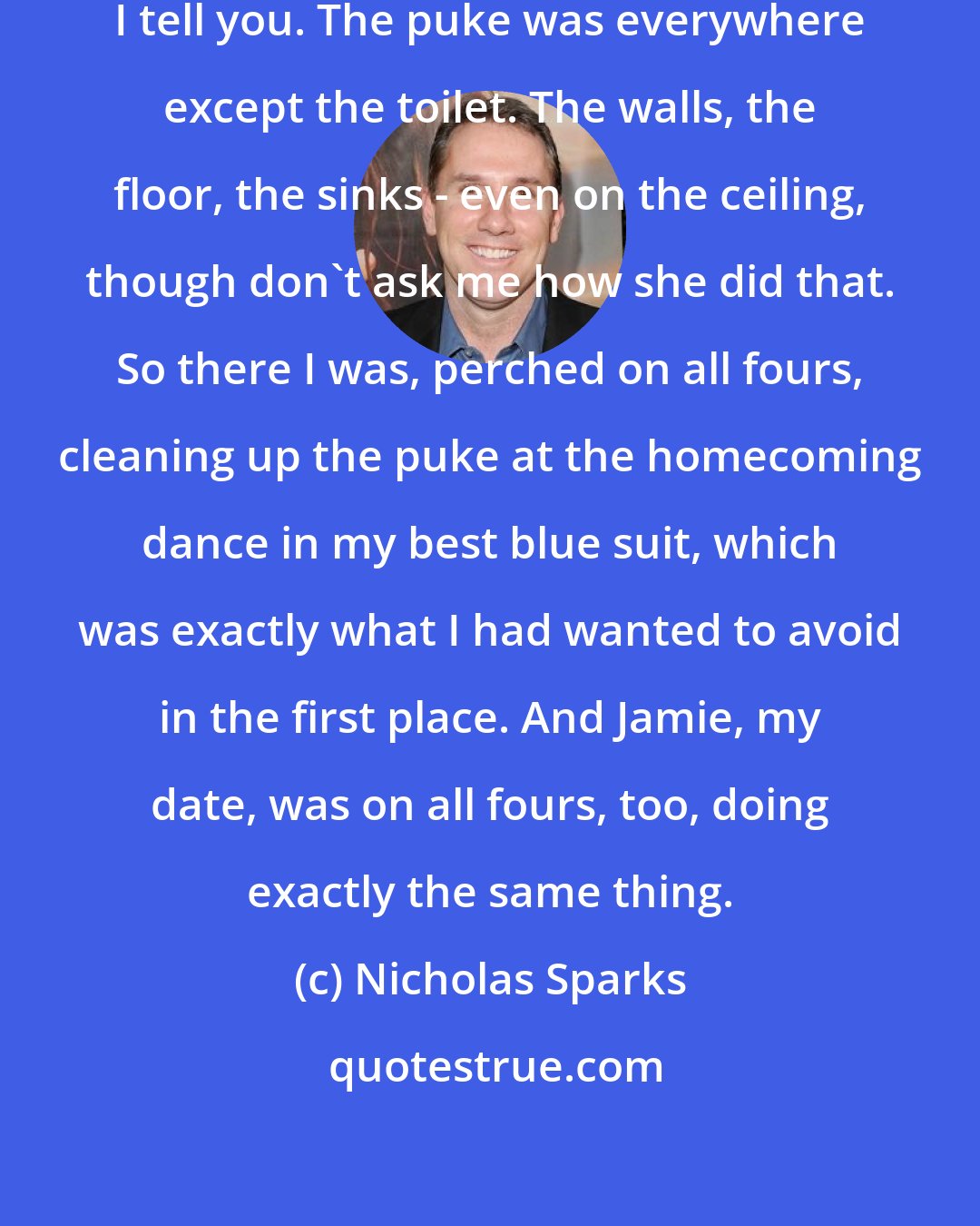 Nicholas Sparks: Angela had done a marvelous job, I tell you. The puke was everywhere except the toilet. The walls, the floor, the sinks - even on the ceiling, though don't ask me how she did that. So there I was, perched on all fours, cleaning up the puke at the homecoming dance in my best blue suit, which was exactly what I had wanted to avoid in the first place. And Jamie, my date, was on all fours, too, doing exactly the same thing.