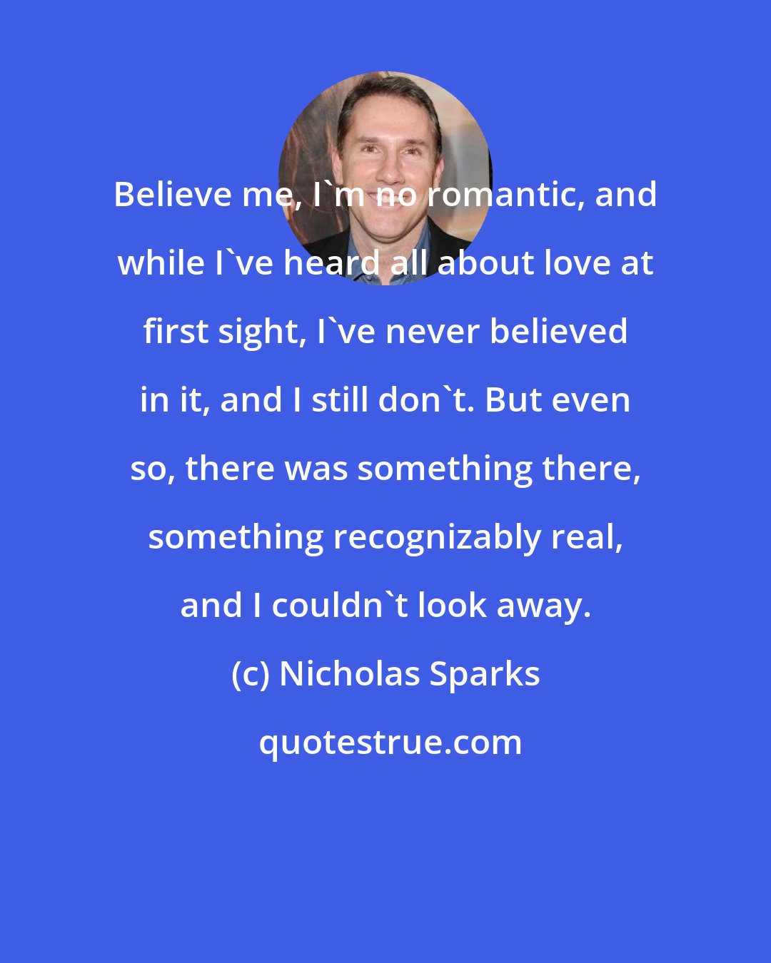 Nicholas Sparks: Believe me, I'm no romantic, and while I've heard all about love at first sight, I've never believed in it, and I still don't. But even so, there was something there, something recognizably real, and I couldn't look away.