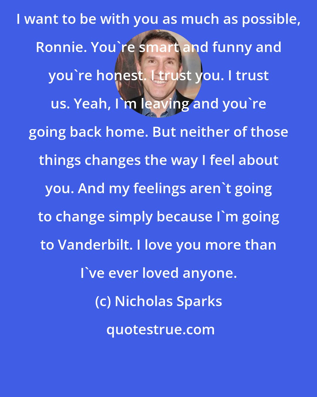 Nicholas Sparks: I want to be with you as much as possible, Ronnie. You're smart and funny and you're honest. I trust you. I trust us. Yeah, I'm leaving and you're going back home. But neither of those things changes the way I feel about you. And my feelings aren't going to change simply because I'm going to Vanderbilt. I love you more than I've ever loved anyone.