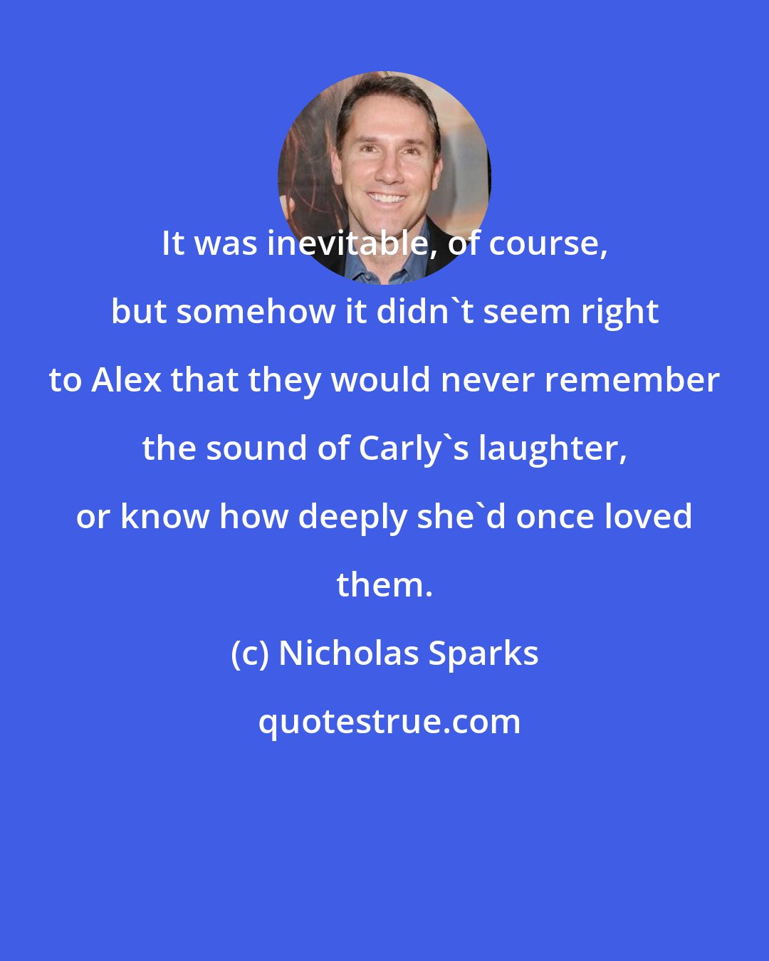 Nicholas Sparks: It was inevitable, of course, but somehow it didn't seem right to Alex that they would never remember the sound of Carly's laughter, or know how deeply she'd once loved them.