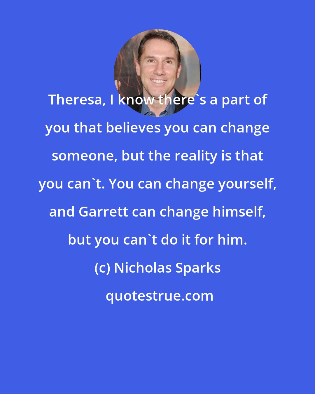 Nicholas Sparks: Theresa, I know there's a part of you that believes you can change someone, but the reality is that you can't. You can change yourself, and Garrett can change himself, but you can't do it for him.