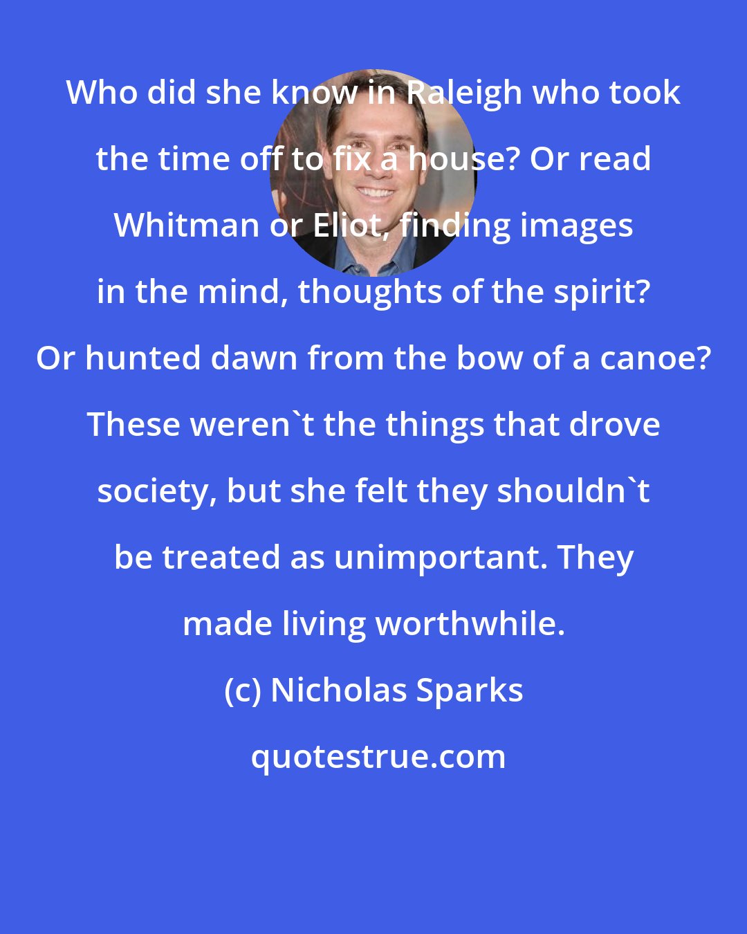 Nicholas Sparks: Who did she know in Raleigh who took the time off to fix a house? Or read Whitman or Eliot, finding images in the mind, thoughts of the spirit? Or hunted dawn from the bow of a canoe? These weren't the things that drove society, but she felt they shouldn't be treated as unimportant. They made living worthwhile.