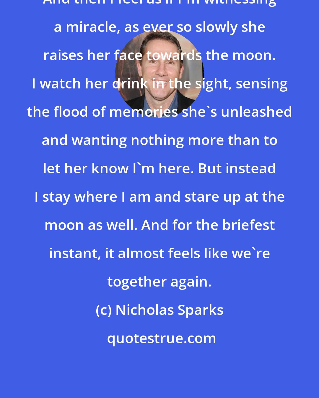 Nicholas Sparks: And then I feel as if I'm witnessing a miracle, as ever so slowly she raises her face towards the moon. I watch her drink in the sight, sensing the flood of memories she's unleashed and wanting nothing more than to let her know I'm here. But instead I stay where I am and stare up at the moon as well. And for the briefest instant, it almost feels like we're together again.